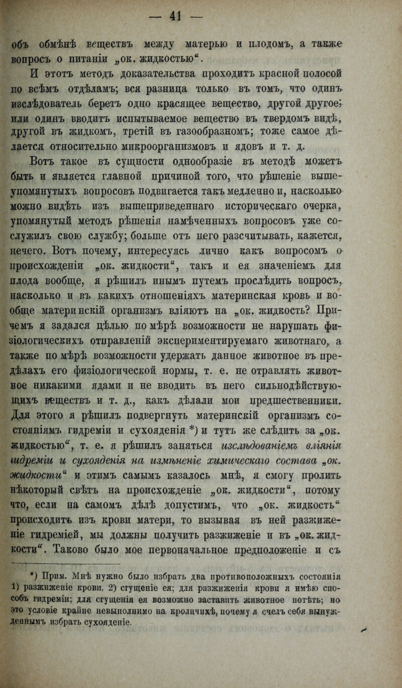 объ обмѣнѣ веществъ между матерью и плодомъ, а также вопросъ о питаніи „ок. жидкостью*. И этотъ методъ доказательства проходитъ красной полосой по всѣмъ отдѣламъ; вся разница только въ томъ, что одинъ изслѣдователь беретъ одно красящее вещество, другой другое; или одинъ вводитъ испытываемое вещество въ твердомъ видѣ, другой въ жидкомъ, третій въ газообразномъ; тоже самое дѣ- лается относительно микроорганизмовъ и ядовъ и т. д. Вотъ такое въ сущности однообразіе въ методѣ можетъ быть и является главной причиной того, что рѣшеніе выше- упомянутыхъ вопросовъ подвигается такъ медленно и, насколько можно видѣть изъ вышеприведеннаго историческаго очерка, упомянутый методъ рѣшенія намѣченныхъ вопросовъ уже со- служилъ свою службу; больше отъ него разсчитывать, кажется, нечего. Вотъ почему, интересуясь лично какъ вопросомъ о нроисхожденіи „ок. жидкости, такъ и ея значеніемъ для плода вообще, я рѣшилъ инымъ путемъ прослѣдить вопросъ, насколько и въ какихъ отношеніяхъ материнская кровь и во- обще материнскій организмъ вліяютъ на „ок. жидкость? При- чемъ я задался цѣлью по мѣрѣ возможности не нарушать фи- зіологическихъ отправленій экспериментируемаго животнаго, а также по мѣрѣ возможности удержать данное животное въ пре- дѣлахъ его физіологической нормы, т. е. не отравлять живот- ное никакими ядами и не вводить въ него сильнодѣйствую- щихъ веществъ и т. д., какъ дѣлали мои предшественники. Для этого я рѣшилъ подвергнуть материнскій организмъ со- стояніямъ гидреміи и сухояденія *) и тутъ же слѣдить за „ок. жидкостью, т. е. я рѣшилъ заняться изслѣдованіемъ вліянія іидреміи и сухояденгя на измѣненіе химическаго состава „ок. жидкости и этимъ самымъ казалось мнѣ, я смогу пролить нѣкоторый свѣтъ на происхожденіе „ок. жидкости, потому что, если на самомъ дѣлѣ допустимъ, что „ок. жидкость * происходитъ изъ крови матери, то вызывая въ ней разжиже- ніе гидреміей, мы должны получить разжиженіе и въ „ ок. жид- кости. Таково было мое первоначальное предположеніе и съ *) Прим. Мнѣ нужно было избрать два противоположныхъ состоянія 1) разжнженіе крови, 2) сгущеніе ея; для разжиженія крови я имѣю спо- собъ гидреміи; для сгущенія ея возможно заставить животное нотѣть; но это условіе крайне невыполнимо на кроличихѣ, почему я счелъсебя вынуж- депнымъ избрать сухояденіе.