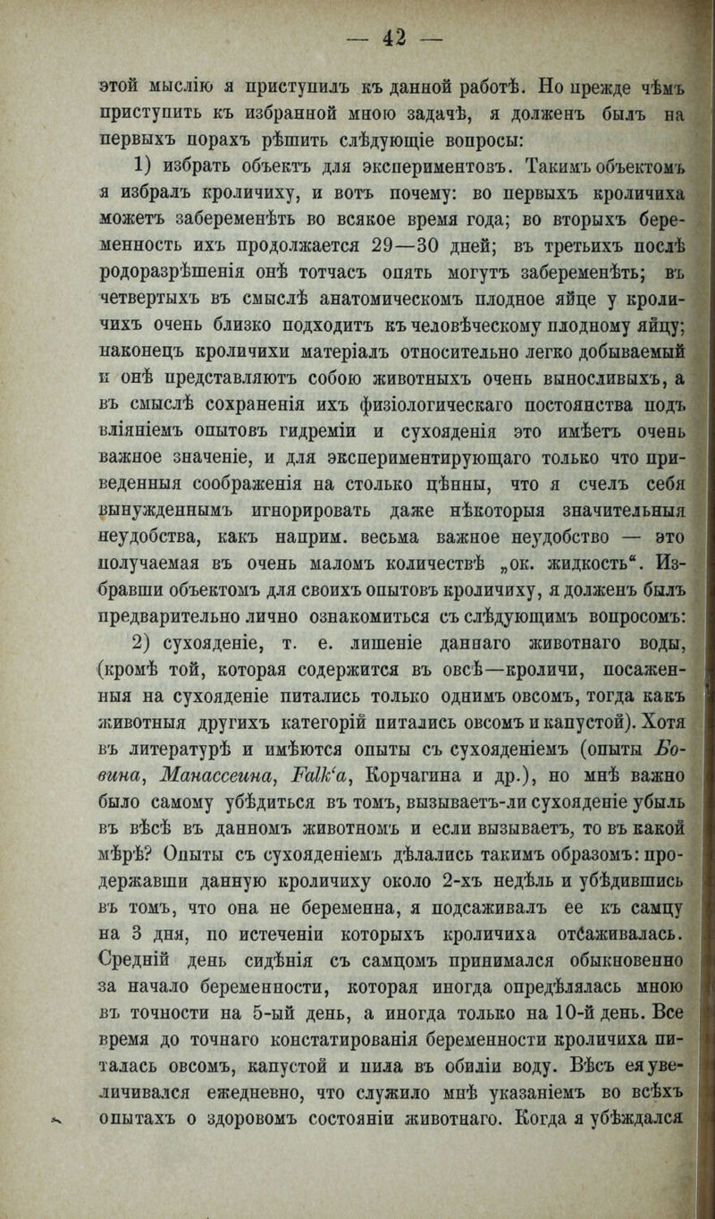 этой мыслію я приступилъ къ данной работѣ. Но прежде чѣмъ приступить къ избранной мною задачѣ, я долженъ былъ на первыхъ порахъ рѣшить слѣдующіе вопросы: 1) избрать объектъ для экспериментовъ. Такимъ объектомъ я избралъ кроличиху, и вотъ почему: во первыхъ кроличиха можетъ забеременѣть во всякое время года; во вторыхъ бере- менность ихъ продолжается 29—30 дней; въ третьихъ послѣ родоразрѣшенія онѣ тотчасъ опять могутъ забеременѣть; въ четвертыхъ въ смыслѣ анатомическомъ плодное яйце у кроли- чихъ очень близко подходитъ къ человѣческому плодному яйцу; наконецъ кроличихи матеріалъ относительно легко добываемый к онѣ представляютъ собою животныхъ очень выносливыхъ, а въ смыслѣ сохраненія ихъ физіологическаго постоянства подъ вліяніемъ опытовъ гидреміи и сухояденія это имѣетъ очень важное значеніе, и для экспериментирующаго только что при- веденныя соображенія на столько цѣнны, что я счелъ себя вынужденнымъ игнорировать даже нѣкоторыя значительныя неудобства, какъ наприм. весьма важное не}гдобство — это получаемая въ очень маломъ количествѣ „ок. жидкость. Из- бравши объектомъ для своихъ опытовъ кроличиху, я долженъ былъ предварительно лично ознакомиться съслѣдующимъ вопросомъ: 2) сухояденіе, т. е. лишеніе даннаго животнаго воды, (кромѣ той, которая содержится въ овсѣ—кроличи, посажен - ныя на сухояденіе питались только однимъ овсомъ, тогда какъ животныя другихъ категорій питались овсомъ и капустой). Хотя въ литературѣ и имѣются опыты съ сухояденіемъ (опыты Бо- вина, Манассеина, РаШ'а, Корчагина и др.), но мнѣ важно было самому убѣдиться въ томъ, вызываетъ-ли сухояденіе убыль въ вѣсѣ въ данномъ животномъ и если вызывает^ то въ какой мѣрѣ? Опыты съ сухояденіемъ дѣлались такимъ образомъ: про- державши данную кроличиху около 2-хъ недѣль и убѣдившись въ томъ, что она не беременна, я подсаживалъ ее къ самцу на 3 дня, по истеченіи которыхъ кроличиха отлаживалась. Средній день сидѣнія съ самцомъ принимался обыкновенно за начало беременности, которая иногда определялась мною въ точности на 5-ый день, а иногда только на 10-й день. Все время до точнаго констатированія беременности кроличиха пи- талась овсомъ, капустой и пила въ обиліи воду. Вѣсъ ея уве- личивался ежедневно, что служило мнѣ указаніемъ во всѣхъ опытахъ о здоровомъ состояніи животнаго. Когда я убѣждался