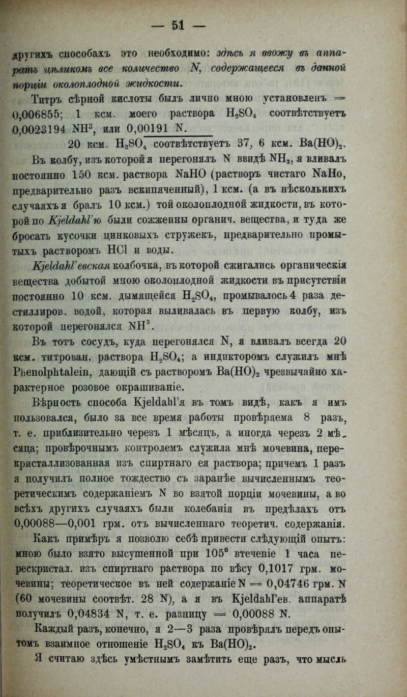 другихъ епособахъ это необходимо: здѣсь я ввожу въ аппа- ратъ цѣликомъ все количество ІѴ, содержащееся въ данной порціи околоплодной жидкости, Титръ сѣрной кислоты былъ лично мною установленъ = 0,006855; 1 кем. моего раствора Н2804 соотвѣтствуетъ 0,0023194 ОТР, или 0,00191 N. 20 кем. Н2804 соотвѣтствуетъ 37, 6 кем. Ва(НО)2. Въ колбу, изъ которой я перегонялъ N ввидѣ N1^, я вливалъ постоянно 150 кем. раствора ЯаНО (растворъ чистаго КаНо, предварительно разъ вскипяченный), 1 кем. (а въ нѣсколькихъ случаяхъя бралъ 10 кем.) той околоплодной жидкости, въ кото- рой по ЩеЫакѴю были сожженны органич. вещества, и туда же бросать кусочки цинковыхъ стружекъ, предварительно промы- тыхъ растворомъ НС1 и воды. ЩеШакѴевская колбочка, въ которой сжигались органическія вещества добытой мною околоплодной жидкости въ присутствіи постоянно 10 кем. дымящейся Н2804, промывалось 4 раза де- стиллиров. водой, которая выливалась въ первую колбу, изъ которой перегонялся КН3. Въ тотъ сосудъ, куда перегонялся К, я вливалъ всегда 20 кем. титрован, раствора Н2804; а индикторомъ служилъ мнѣ РЬепоІрМаІеіп, дающій съ растворомъ Ва(НО)2 чрезвычайно ха- рактерное розовое окрашиваніе. Вѣрность способа К^еИаЬГя въ томъ видѣ, какъ я имъ пользовался, было за все время работы провѣряема 8 разъ, т. е. приблизительно черезъ 1 мѣсяцъ, а иногда черезъ 2 мѣ_ сяца; провѣрочнымъ контролемъ служила мнѣ мочевина, пере- кристаллизованная изъ спиртнаго ея раствора; причемъ 1 разъ я получилъ полное тождество съ заранѣе вычисленнымъ тео- ретическимъ содержаніемъ N во взятой порціи мочевины, а во всѣхъ другихъ случаяхъ были колебанія въ предѣлахъ отъ 0,00088—0,001 грм. отъ вычисленнаго теоретич. содержанія. Какъ примѣръ я позволю себѣ привести слѣдующій опытъ: мною было взято высушенной при 105° втеченіе 1 часа пе- рескристал. изъ спиртнаго раствора по вѣсу 0,1017 грм. мо- чевины; теоретическое въ ней содержаніеК 0,04746 грм. N (60 мочевины соотвѣт. 28 а я въ К^еИаЬГев. аппаратѣ получилъ 0,04834 К, т. е. разницу = 0,00088 N. Каждый разъ, конечно, я 2—3 раза провѣрялъ передъ опы- томъ взаимное отношеніе Н2804 къ Ва(Н0)2. Я считаю здѣсь умѣстнымъ замѣтить еще разъ, что мысль