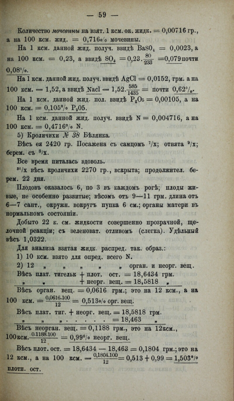 Количество мочевины на взят. 1 кем. ок. жидк. = 0,00716 гр., а на 100 кем. жид. = 0,716оО мочевины. На 1 кем. данной жид. получ. ввидѣ Ва804 = 0,0023, а на 100 кем. = 0,23, а ввидѣ 603 =0,23.-Ц- =0,079почти О,08°/о. На 1 кем. данной жид. получ. ввидѣ А&С1 = 0,0152, грм. а на 100 кем. — 1,52,аввидѣ ,уас! — 1»52.-^-= почти 0,62%. На 1 кем. дайной жид. пол. ввидѣ Р205 == 0,00105, а на 100 кем. = 0,105°/о Р205. На 1 кем. данной жид. получ. ввидѣ И = 0,004716, а на 100 кем. = 0,4716°/о N. 5) Кроличихи № 38 Бѣлянка. Вѣсъ ея 2420 гр. Посажена съ самцомъ 7/х; отнята 9/х; берем, съ 8/х. Все время питалась вдоволь. 8і/х вѣеъ кроличихи 2270 гр., вскрыта; продолжител. бе- рем. 22 дня. Плодовъ оказалось 6, по 3 въ каждомъ рогѣ; плоды жи- вые, не особенно развитые; вѣсомъ отъ 9—11 грм. длина отъ 6—7 сант., окружн. вокругъ пупка 6 см.; органы матери въ нормальномъ состояніи. Добыто 22 к. см. жидкости совершенно прозрачной, ще- лочной реакціи; съ зеленоват, отливомъ (слегка). Удѣльный вѣсъ 1,0322. Для анализа взятая жидк. распред. так. образ.: 1) 10 кем. взято для опред. всего N. 2) 12я я я 9 » орган, и неорг. вещ. Вѣсъ плат, тигельк -}- плот. ост. = 18,6434 грм. „ » + неорг. вещ. = 18,5818 , Вѣсъ орган, вещ. =0,0616 грм.; это на 12 кем., а на 100 кем. = о?°ві|іоо = о?513о/0 орг. вещ, Вѣсъ плат. тиг. + неорг. вещ. = 18,5818 грм. = 18,463 Вѣсъ неорган, вещ. =0,1188 грм., это на 12ксм., ЮОксм. аі1^-100 = 0,99°/о неорг. веш^. Вѣсъ плот. ост. = 18,6434 — 18,463 = 0,1804 грм.; это на 12 кем., а на 100 кем. = 0^|=^= 0,513 + 0,99 = 1,503°/<> плотн. ост.