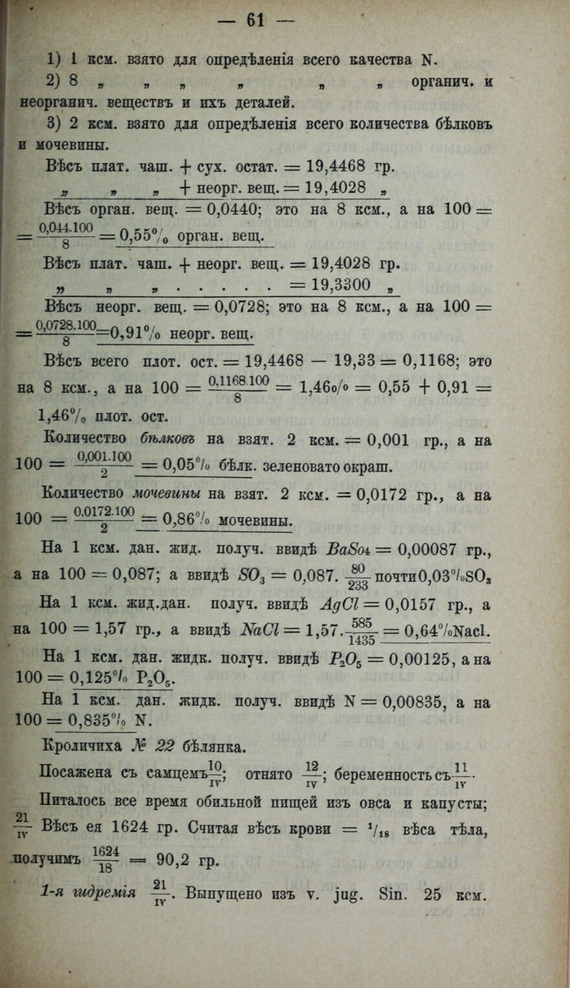 1) 1 кем. взято для опредѣленія всего качества N. 2) 8 „ „ „ * органич. и неорганич. веществъ и ихъ деталей. 3) 2 кем. взято для опредѣленія всего количества бѣлковъ и мочевины. Вѣсъ плат. чаш. + сух. остат. = 19,4468 гр. „ + неорг. вещ. = 19,4028 „ Вѣсъ орган, вещ. = 0,0440; это на 8 кем., а на 100 = == М|М = 0,55% орган, вещ. Вѣсъ плат. чаш. -\- неорг. вещ. = 19,4028 гр. „ „ , = 19,3300 , Вѣсъ неорг. вещ. = 0,0728; это на 8 кем., а на 100 = 0,0728.100_л П1о/ = -—^——0,9Г/о неорг. вещ. Вѣсъ всего плот. ост. = 19,4468 — 19,33 = 0,1168; это на 8 кем., а на 100 = ^16.8100 == 1,46о/о = 0,55 + 0,91 = 8 1,46% плот. ост. Количество бѣлковъ на взят. 2 кем. = 0,001 гр., а на 100 = 0,0°^'100 = 0,05°/о бѣлк. зеленовато окраш. Количество мочевины на взят. 2 кем. = 0,0172 гр., а на ілл 0,0172.100 л ос°/ 100 = = 0,86 /о мочевины. На 1 кем. дан. жид. получ. ввидѣ ВаВоі — 0,00087 гр., а на 100 = 0,087; а ввидѣ 80г = 0,087. -Ц- почти0,03°/о803 На 1 кем. жид.дан. получ. ввидѣ АдС1 = 0,0157 гр., а на 100 = 1,57 гр., а ввидѣ МСІ = 1,57.-^- = 0,647<^ас1. і. іоО На 1 кем. дан. жидк. получ. ввидѣ Р205 = 0,00125, а на 100 = 0,125°/о Р205- На 1 кем. дан. жидк. получ. ввидѣ N = 0,00835, а на 100 = 0,835°/о N. Кроличиха М 22 бѣлянка. Посажена съ самцемъ—; отнято —; беременность съ— IV7 IV г IV Питалось все время обильной пищей изъ овса и капусты; 21 — Вѣсъ ея 1624 гр. Считая вѣсъ крови = Ѵів вѣса тѣла, 18 получимъ ~ = 90,2 гр. 1-я гидремія Выпущено изъ ѵ. 8іп. 25 кем.