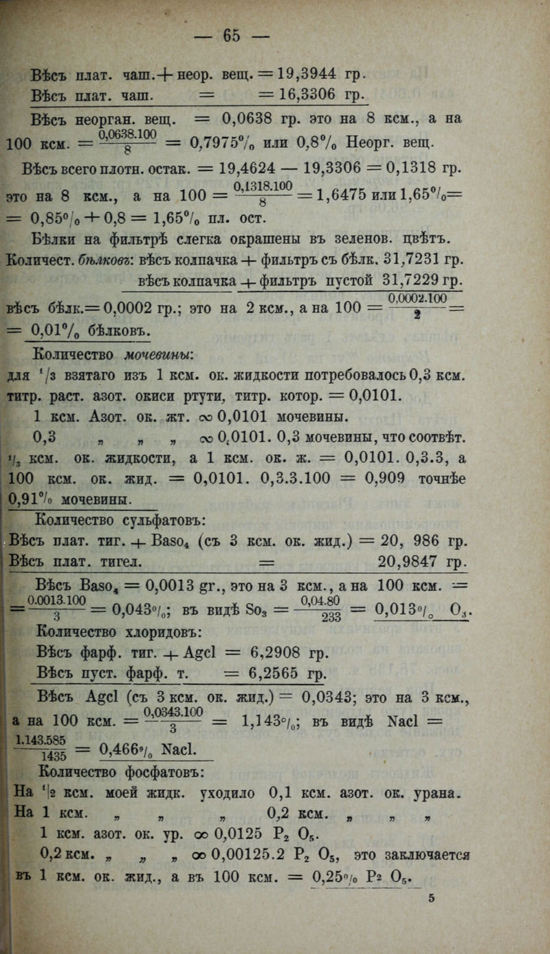 Вѣсъ плат, чаш.+ неор. вещ. = 19,3944 гр. Вѣсъ плат, чаш. == = 16,3306 гр. Вѣсъ неорган, вещ. = 0,0638 гр. это на 8 кем., а на 100 кем. = 0,Ш88Л0() = 0Д975% или 0,8% Неорг. вещ. Вѣсъ всего плотн. остак. = 19,4624 — 19,3306 = 0,1318 гр. это на 8 кем., а на 100 = = 1,6475 или 1,65%= = 0,85°/о + 0,8= 1,65% пл. ост. Бѣлки на фильтрѣ слегка окрашены въ зеленов. цвѣтъ. Количест. бѣлковг: вѣсъ колпачка -4- фильтръ съ бѣлк. 31,7231 гр. вѣсъ колпачка фильтръ пустой 31,7229 гр. 0 0002 100 вѣсъ бѣлк.= 0,0002 гр.; это на 2 кем., а на 100 == -—= = 0,01% бѣлковъ. Количество мочевины: для 73 взятаго изъ 1 кем. ок. жидкости потребовалось 0,3 кем. титр. раст. азот, окиси ртути, титр, котор. = 0,0101. 1 кем. Азот. ок. жт. счэ 0,0101 мочевины. 0,3 „ „ „ счэ 0,0101. 0,3 мочевины, что соотвѣт. і/з кем. ок. жидкости, а 1 кем. ок. ж. = 0,0101. 0,3.3, а 100 кем. ок. жид. = 0,0101. 0,3.3.100 = 0,909 точнѣе 0,91°/о мочевины. Количество сульфатовъ: Вѣсъ плат. тиг. + Вазо4 (съ 3 кем. ок. жид.) = 20, 986 гр. Вѣсъ плат, тигел. = 20,9847 гр. Вѣсъ Вазо4 = 0,0013 ^г., это на 3 кем., а на 100 кем. = 0.0013.100 ЛЛ40 ѵ о 0,04.80 лаю /-ч = з = 0,043%; въ видѣ 8о3 = 233 = 0,013°/о О,. Количество хлоридовъ: Вѣсъ фарф. тиг. -+-А&СІ = 6,2908 гр. Вѣсъ пуст. фарф. т. = 6,2565 гр. Вѣсъ А&сі (съ 3 кем. ок. жид.) = 0,0343; это на 3 кем., а на 100 кем. — о?р343.іоо = 1^430^. въ ВИД(В ^асі = 1.143.585 „АСС , ш = 0,466»/0 ІУасІ. Количество фосфатовъ: На г2 кем. моей жидк. уходило 0,1 кем. азот. ок. урана. На 1 кем. я „0,2 кем. , 1 кем. азот. ок. ур. оо 0,0125 Р2 05. 0,2 кем. „ я „ оо 0,00125.2 Р2 05, это заключается въ 1 кем. ок. жид., а въ 100 кем. = 0,25> Рг 05. 5