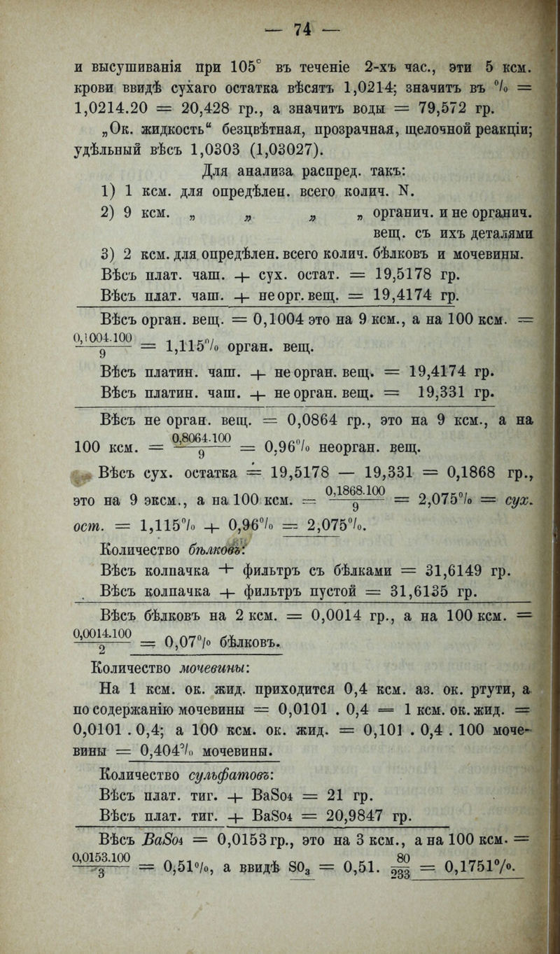 и высушиванія при 105° въ теченіе 2-хъ час, эти 5 кем. крови ввидѣ сухаго остатка вѣсятъ 1,0214; значитъ въ °/о = 1,0214.20 = 20,428 гр., а значитъ воды =* 79,572 гр. „Ок. жидкость безцвѣтная, прозрачная, щелочной реакціи; удѣльный вѣсъ 1,0303 (1,03027). Для анализа распред. такъ: 1) 1 кем. для опредѣлен. всего колич. N. 2) 9 кем. „ » )} „ органич. и не оргадич. вещ. съ ихъ деталями 3) 2 кем. для опредѣлен. всего колич. бѣлковъ и мочевины. Вѣеъ плат. чаш. сух. оетат. = 19,5178 гр. Вѣсъ плат. чаш. неорг.вещ. = 19,4174 гр. Вѣсъ орган, вещ. = 0,1004 это на 9 кем., а на 100 кем. — 0,1004.100 1 ллкЧ -—д = 1,115 /о орган, вещ. Вѣсъ платин. чаш. -}- не орган, вещ. = 19,4174 гр. Вѣсъ платин. чаш. не орган, вещ. = 19,331 гр. Вѣсъ не орган, вещ. = 0,0864 гр., это на 9 кем., а на 1ЛЛ 0,8064.100 лл„0( 100 кем. = ^—д — 0,96 /о неорган, вещ. Вѣсъ сух. остатка = 19,5178 — 19,331 = 0,1868 гр., Л 1 ГкГ\ 0,1868.100 Гк АГТГО/ это на 9 эксм., а на 100 кем. = —д = 2,075 /о = сух. ост. == 13115°/о -ь 0,96°/о 2,075°/о. Количество бѣлковъ: Вѣсъ колпачка фильтръ съ бѣлками = 31,6149 гр. Вѣсъ колпачка фильтръ пустой == 31,6135 гр. Вѣсъ бѣлковъ на 2 кем. = 0,0014 гр., а на 100 кем. = 0,0014.100 л л-0| -?—^ =* 0,07 /о бѣлковъ. Количество мочевины: На 1 кем. ок. жид. приходится 0,4 кем. аз. ок. ртути, а по содержанію мочевины — 0,0101 . 0,4 — 1 кем. ок. жид. = 0,0101 .0,4; а 100 кем. ок. жид. = 0,101 . 0,4 . 100 моче- вины == 0,404°/о мочевины. Количество сульфатовъ: Вѣсъ плат. тиг. Ва8о± = 21 гр. Вѣсъ плат, тиг. + Ва804 = 20,9847 гр. Вѣсъ Ва8оі = 0,0153 гр., это на 3 кем., а на 100 кем. = ^ЩЩ щ 0,51о/о, а ввидѣ 803 = 0,51. ^ = 0,1751°/о.