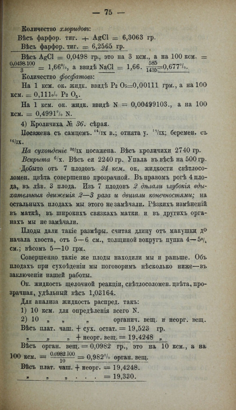 Количество хлоридовъ: Вѣсъ фарфор, тпг. + А&С1 = 6,3063 гр. Вѣсъ фарфор, тиг. = 6,2565 гр. Вѣсъ А^СІ = 0,0498 гр., это на 3 кем., а на 100 кем. = Ьт*'ш = 1,66%, а ввпдѣКаСЛ = 1,66. щ^О,677°/о. Количество фосфатовъ: На 1 кем. ок. жпдк. ввидѣ Р-2 Оог=0,00111 грм., а на 100 кем. =0,1Шо Ра 05. На 1 кем. ок. жидк. ввидѣ N = 0,00499103., а на 100 кем. = 0,4991°/о N. 4) Кролпчпха % 36. сѣрая. Посажена съ самцемъ. 14 іх в.; отнята у. И(щ беремен, еъ ,6/іх. Ла сухоѣденіе 26/іх посажена. Вѣсъ кроличихи 2740 гр. Вскрыта 6/х. Вѣсъ ея 2240 гр. Упала въ вѣсѣ на 500 гр. Добыто отъ 7 плодовъ 24 кем. ок. жпдкостп свѣтлосо- ломен. цвѣта совершенно прозрачной. Въправомъ рогѣ 4пло- да, въ лѣв. 3 плода. Изъ 7 плодовъ 2 дѣла.ш глубокія вды- хательный движеигя 2—3 раза и двигала конечностями; на остальныхъ плодахъ мы этого не замѣчали. Рѣзкпхъ измѣненіп въ маткѣ, въ шпрокпхъ связкахъ матки и въ другпхъ орга- нахъ мы не замѣчали. Плоды дали такіе размѣры. считая длину огь макушки до начала хвоста, отъ 5—6 см., толщиной вокругъ пупка 4—5з/4 см.; вѣсомъ 5—10 грм. Совершенно такіе же плоды находили мы и раньше. Объ плодахъ при сухоѣденіи мы поговоримъ нѣсколько ниже—въ заключеніи нашей работы. Ок. жидкость щелочной реакціи, свѣтлосоломен. цвѣта, про- зрачная, удѣльныи вѣсъ 1,03164. Для анализа жидкость распред. такъ: 1) 10 кем. для опредѣленія всего N. 2) 10 „ „ „ органпч. вещ. и неорг. вещ. Вѣсъ плат. чаш. + сух. остат. = 19,523 гр. я „ я + неорг. вещ. = 19,4248 „ Вѣсъ орган, вещ. = 0,0982 гр., это на 10 кем., а на 100 кем. = 0 0982.100 = 0>982о/о орган> вещ> Вѣсъ плат. чаш. -(- неорг. = 19,4248. ,_...= 19,330.