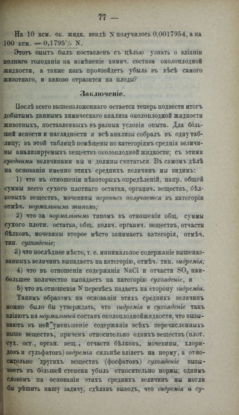 На 10 кем. ок. жидк. ввпдѣ X получилось 0.0017954, а на И00 кем. =0,1795 /0 N. Этогь опытъ быль поставленъ съ цѣлыо узнать о вліяніи полнаго голоданія на измѣненіе хнмнч. состава околоплодной жидкости, а также какъ произойдеть убыль въ вѣсѣ самого животнаго, и каково отразится на плоды? Заключеніе. Ііослѣ всего вышеизложеняаго остается теперь подвести итогь добытымъ даннымъ химическаго анализа околоплодной жидкости жпвотяыхъ, поставленныхъ въ разныя условія опыта. Для боль- шей ясности и наглядности я всѣ анализы собралъ въ одну таб- лицу; въ этой таблоцѣ помѣщены по категоріямъ среднія величи- ны аналпзируемыхъ веществъ околоплодной жидкости; съ этими средними величинами мы и должны считаться. Въ самомъ дѣлѣ на основаніи именно этпхъ среднпхъ величинъ мы видимъ: 1) что въ отношеніи нѣкоторыхъ опредѣленій. напр. общей суммы всего сухого плотнаго остатка, органпч. веществъ, бѣл- ковыхъ веществъ. мочевины перевѣсъ получается въ категоріи отмѣч. норма.іьнымъ типомъ; 2) что за нормалънымг типомъ въ отношеніи общ. суммы сухого плотн. остатка, общ. колич. органич. веществъ. отчасти бѣлковъ. мочевины второе мѣсто занимаеть категорія, отмѣч. тип. сухояденіе: 3) что послѣднее мѣсто, т. е. минимальное содержаніе вышеназ- ванпыхъ величинъ вы па да етъ накатегорію, отмѣч. тип. шдремія: 4) что въ отношеніп содержанія ХаСІ и отчасти 303 наи- большее количество выпадаетъ на категорію сухояденіе, и 5) что въ отношенін N перевѣсъ падаетъ на сторону шдреміи. Такимъ образпмъ на основаніи этихъ среднихъ величинъ можно было бы утверждать, что іидремія и сухояденіе такъ вліяютъ на нормсиъный составь околоплоднойжндкости. что вызы- ваютъ въ ней*умень;пепіе содержанія всѣхъ перечпеленныхъ выше веществъ, причемъ относительно однихъ веществъ (плот, сух. ост., орган, вещ., отчасти бѣлковъ, мочевины, хлорн- довъи сульфатовъ) тдремія сильнѣе вліяетъ на норму, а отно- Іпеіьно другихъ веществъ (фосфатовъ) сухояденіе вызы- ваегь въ большей степени убыль относительно нормы; однпмъ словомъ на основаніо этихъ среднихъ величинъ мы могли бы рѣшить нашу задачу, сдѣлавъ выводъ, что ічдремія и су-