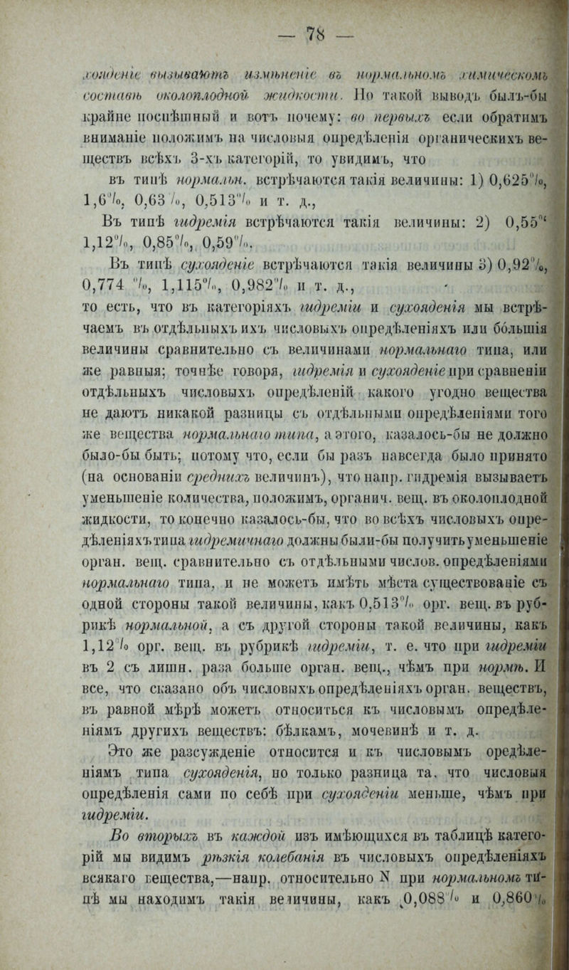 хошнни кьиывашпг щщѣненіе въ нормальномъ химичб&кощ составѣ околоплодной жидкости. Но такой ьыводъ былъ-бы крайне посііѣшный и вотъ почему: во первых* если обратимъ вниманіе положимъ на числовыя оиредѣленія органическихъ ве- іцествъ всѣхь 3-хъ катсгорій, то увидимъ, что въ тиоѣ нормалщ. встречаются такія величины: 1) 0,625'7о, 1,6°/о5 0,63 /о, 0,513°/о и т. д., Бъ типѣ гидремія встрѣчаются такія величины: 2) 0,55°' 1Д2°/о, 0,85°/о, 0,59/,.. Въ типѣ сухондсніе встрѣчаются такія величины 3) 0,92%, 0,774 /„, 1,115°/,,, 0,982/,, и т. д., то есть, что въ категоріяхъ шдреміи и сухояденія мы встрѣ- чаемъ въ отдѣльныхъ ихъ числовыхъ опредѣленіяхъ или ббльшія величины сравнительно съ величинами нормальнаго тина, или же равныя; точнѣе говоря, шдремія и сухояденіе при сравненіи отдѣльныхъ числовыхъ опредѣленій какого угодно вещества не даютъ никакой разницы съ отдѣлыіьши опредѣленіями того же вещества нормальнаю типа» а этого, казалоеь-бы не должно было-бы быть; потому что, если бы разъ навсегда было принято (на основаніи средниосъ величинъ)^ что напр. гпдремія вызываетъ уменьшеніе количества, положимъ, органич. вещ. въ околоплодной жидкости, то конечно казалось-бы, что вовсѣхъ числовыхъ онре- дѣленіяхътипа гидремичнаго должны были-бы получитьуменыпеніе орган, вещ. сравнительно съ отдѣльными числов. опредѣленіями нормальнаго тина, и не можетъ имѣть мѣста существованіе съ одной стороны такой величины, какъ 0.513/,. орг. вещ. въ руб- рик^ нормальной, а съ другой стороны такой величины, какъ 1,12 /о орг. вещ. въ рубрикѣ ждреміи, т. е. что при гидремщ въ 2 съ лишн. раза больше орган, вещ., чѣмъ при нормѣ. II все, что сказано объ числовыхъ опредѣленіяхъ орган, веществъ, въ равной мѣрѣ можетъ относиться къ числовымъ опредѣле- ніямъ другихъ веществъ: бѣлкамъ, мочевинѣ и т. д. Это же разсужденіе относится и къ числовымъ оредѣле- ніямъ типа сухояденія, но только разница та. что числовыя онредѣленія сами по себѣ при сухоядсніи меньше, чѣмъ при гидре міи. Во вторыхъ въ каждой изъ имѣющихся въ таблицѣ катего- рій мы видимъ рѣзкія колебанія въ числовыхъ онредѣленіяхъ всякаго вещества,—напр. относительно N при нормальномъ ти- пѣ мы находимъ такія величины, какъ ч0,088 ^ и 0,860Ѵо