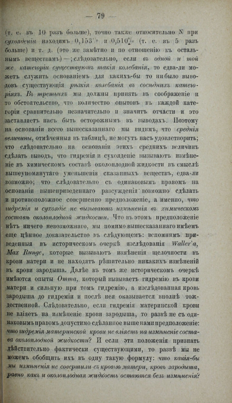 -79 (т. е. въ 10 разъ больше), точно также относительно N при сухоядение находимъ <0,1537е и 0,510^ (т. е. въ 5 разъ больше) и т. д. (это же замѣтно и по отношенію къ осталь- нымъ веществамъ) —; елѣдовательно, если въ одной и топ же категоріи существуютъ такія колебанія, то едва-ли мо- жетъ служить основаніемъ для какихъ-бы то ннбыло выво- довъ существующая ріъзкія колебанья въ сосѣднихъ катего- ргяхъ. Въ третьихъ мы должны принять въ соображеніе и то обстоятельство, что количество опытовъ въ каждой кате- горіи сравнительно незначительно н значитъ отчасти и это заставляетъ насъ быть осторожнымъ въ выводахъ. Поэтому на основаніи всего вышесказанная мы видимъ, что средняя величины, отмѣченныя въ таблицѣ, немогутъ насъ удовлетворить; что слѣдовательно на основаніи этихъ среднихъ величинъ сдѣлать выводъ, что гидремія и сухояденіе вызываютъ измѣне- ніе въ химическомъ составѣ околоплодной жидкости въ смыслѣ вышеупомянутая уменьшенія сказаиныхъ вещеетвъ, едва-ли возможно; что слѣдователыю съ одинаковымъ иравомъ на основаніи вышеприведенная разсуждепія-возможно сдѣлать и противоположное совершенно предиоложеніе, а именно, что гидремгя и сухоядіе не -вызываютъ измѣненія въ химическомъ составѣ околоплодной жидкости. Что въ этомъ нредноложеніе нѣтъ ничего невозможная, мы помимо вышесказанная имѣемъ еще цѣнное доказательство въ слѣдующемъ: вспомнимъ при- веден ныя въ историческомъ очеркѣ изслѣдованія ШаНег'а, Мах Випде, которые вызываютъ измѣненія щелочности въ крови матери и не находятъ рѣшительно никакихъ измѣненій въ крови зародыша. Далѣе въ томъ же историческомъ очеркѣ имѣются опыты От та, который вызываетъ гидремію въ крови матери и сильную при томъ гидремію, а изслѣдованная кровь зародыша до гидреміи и послѣ нея оказывается вполнѣ тож- дественной. Следовательно, если гидремія материнской крови не вліяетъ на измѣненіе крови зародыша, то развѣ не съ оди- наковымъ правомъ допустимо сдѣланное выше нами нредположеніе: что гидремгя материнской крови не вліяетъ на измѣненіе соста- ва околоплодной жидкости^ И если эти положенія признать дѣйствительно фактически существующими, то развѣ мы не можемъ обобщить ихъ въ одну такую формулу: что какія-бы мы измѣненія не совершили съ кроет матери, кровь зародыша, равно какъ и околоплодная жидкость остаются безъ измѣненія?
