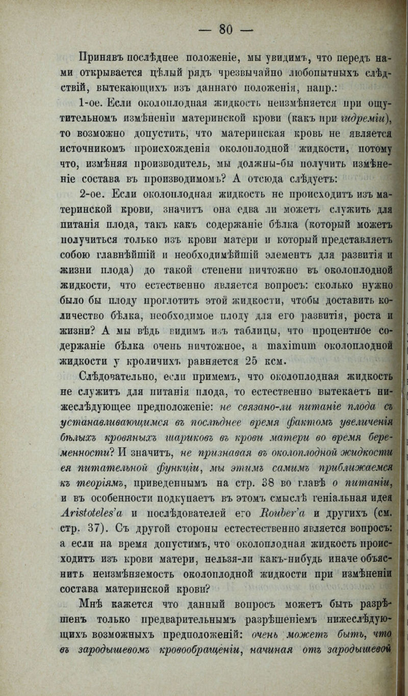 Принявъ послѣдеее положеніе, мы увидимъ, что передъ на- ми открывается цѣлый рядъ чрезвычайно любопытныхъ слѣд- ствій, вытекающихъ изъ даннаго положенія, наир.: 1- ое. Если околоилодная жидкость неизмѣняется при ощу- тительномъ измѣненіи материнской крови (какъ при гидремги\ то возможно допустить, что материнская кровь не является источникомъ нроисхожденія околоплодной жидкости, потому что, измѣняя производитель, мы должны-бы получить измѣне- ніе состава въ производимомь? А отсюда слѣдуетъ: 2- ое. Если околоплодная жидкость не происходить изъ ма- теринской крови, значить она едва ли можетъ служить для питанія плода, такъ какъ содержаніе бѣлка (который можетъ получиться только изъ крови матери и который представляетъ собою главнѣйшій ц необходимѣйшій элементъ для развитія и жизни плода) до такой степени ничтожно въ околоплодной жидкости, что естественно является вопросъ: сколько нужно было бы плоду проглотить этой жидкости, чтобы доставить ко- личество бѣлка, необходимое плоду для его развитія, роста и жизни? А мы вѣдь видимъ изъ таблицы, что процентное со- держаще бѣлка очень ничтожное, а тахіишиі околоплодной жидкости у кроличихъ равняется 25 кем. Слѣдовательно, если примемъ, что околоплодная жидкость не служитъ для питанія плода, то естественно вытекаетъ ни- жеслѣдующее предположеніе: не связано-ли штанге плода съ устанавливающимся въ послѣднее время фактомъ увеличенія бѣлыхъ кровяныхъ шариковъ въ крови матери во время бере- менности? И значитъ, не признавая въ околоплодной жидкости ея питательной функціи, мы этимъ самимъ приближаемся къ теоріямъ, приведеннымъ на стр. 38 во главѣ о питаніи, и въ особенности подкуиаетъ въ этомъ смыслѣ геніальная идея АгЫоіеІеёа и послѣдователей его ВоиЪег'а и другихъ (см. стр. 37). Съ другой стороны естестественно является вопросъ: а если на время допустимъ, что околоплодная жидкость проис- ходить изъ крови матери, нельзя-ли какъ-нибудь иначе объяс- нить нензмѣняемость околоплодной жидкости при измѣненіи состава материнской крови? Мнѣ кажется что данный вопросъ можетъ быть разрѣ- шенъ только предварительнымъ разрѣшеніемъ нижеслѣдую- щихъ возможныхъ предположеній: очень можетъ быть, что еъ зародышевомъ кровообраіценіи, начиная отъ зародышевой.