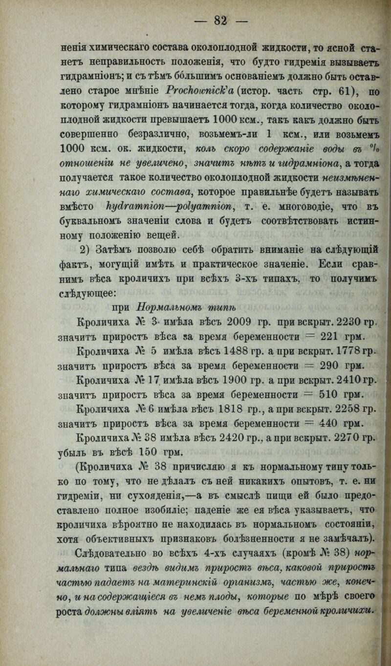 ненія химическаго состава околоплодной жидкости, то ясной ста- нетъ неправильность положенія, что будто гидремія вызываеть гидрамніонъ; и съ тѣмъ болыпимъ основаніемъ должно быть остав- лено старое мнѣніе РгоскоюпісѴа (истор. часть стр. 61), по которому гидрамніонъ начинается тогда, когда количество около- плодной жидкости превышаетъ 1000 кем., такъ какъ должно быть совершенно безразлично, возьмемъ-ли 1 кем., или возьмемъ 1000 кем. ок. жидкости, коль скоро содержанге воды въ °/о отношеніи не увеличено, значить нѣтъ и гидрамнгона, а тогда получается такое количество околоплодной жидкости неизмѣнен- наго химическаго состава, которое правильнѣе будетъ называть вмѣсто Ьуоігатпгоп—роіуатпгоп, т. е. многоводіе, что въ буквальномъ значеніи слова и будетъ соотвѣтствовать истин- ному положенію вещей. 2) Затѣмъ позволю себѣ обратить вниманіе на слѣдующій фактъ, могущій имѣть и практическое значеніе. Если срав- нимъ вѣса кроличихъ при всѣхъ 3-хъ типахъ, то получимъ слѣдующее: при Нормальномъ тишь Кроличиха № 3-имѣла вѣсъ 2009 гр. при вскрыт. 2230 гр. значитъ приростъ вѣса за время беременности = 221 грм. Кроличиха № 5 имѣла вѣсъ 1488 гр. а при вскрыт. 1778 гр. значитъ приростъ вѣса за время беременности = 290 грм. Кроличиха № 17 имѣла вѣсъ 1900 гр. а при вскрыт. 2410гр. значитъ приростъ вѣса за время беременности = 510 грм. Кроличиха № 6 имѣла вѣсъ 1818 гр., а при вскрыт. 2258 гр. значитъ приростъ вѣса за время беременности = 440 грм. Кроличиха № 38 имѣла вѣсъ 2420 гр., а при вскрыт. 2270 гр. убыль въ вѣсѣ 150 грм. (Кроличиха № 38 причисляю я къ нормальному типу толь- ко по тому, что не дѣлалъ съ ней никакихъ опытовъ, т. е. ни гидреміи, ни сухояденія,—а въ смыслѣ пищи ей было предо- ставлено полное изобиліе; паденіе же ея вѣса указываетъ, что кроличиха вѣроятно не находилась въ нормальномъ состояніи, хотя объективныхъ признаковъ болѣзненности я не замѣчалъ). Слѣдовательно во всѣхъ 4-хъ случаяхъ (кромѣ № 38) нор- мальнаго типа вездѣ видимъ приростъ вѣса, каковой приростъ частью падаетъ на материнскій организмъ, частью же, конеч- но, и на сод ержащіеся въ немъ плоды, которые по мѣрѣ своего роста должны вліять на увеличеніе вѣса беременной кроличихи.