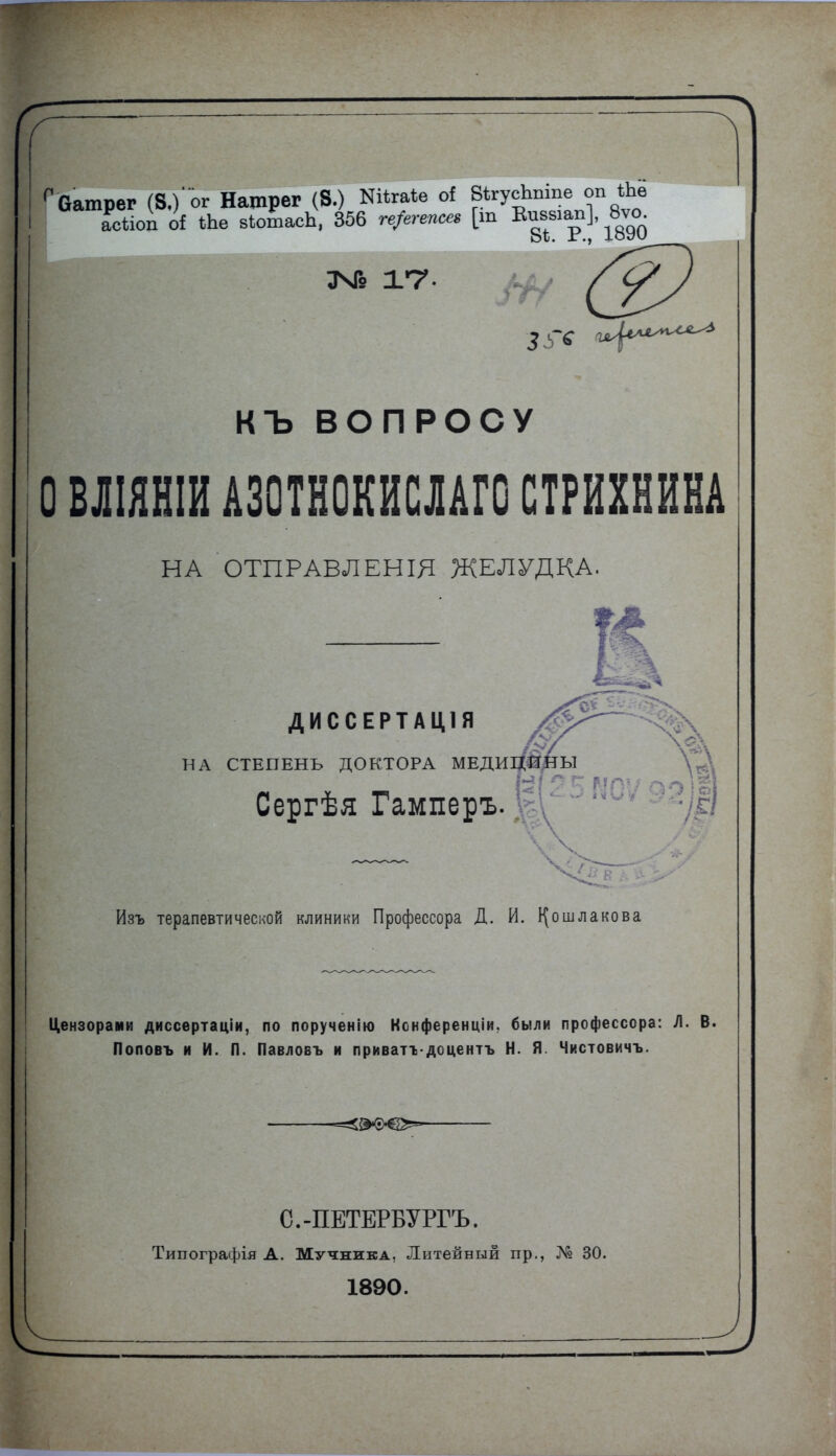 ™±гу- 1 (?) КЪ ВОПРОСУ О ВЛІЯНІИ А30ТН0КИСЛАГ0 СТРИХНИНА НА ОТПРАВЛЕНІЯ ЖЕЛУДКА. ДИССЕРТАЦ1Я /^Р^ НА СТЕПЕНЬ ДОКТОРА МЕДИЦИНЫ Сергѣя Гамперъ. Изъ терапевтической клиники Профессора Д. И. І^ошлакова Цензорами диссертаціи, по порученію Конференціи. были профессора: Л. В. Поповъ и И. П. Павловъ и приватѵдоцентъ Н. Я. Чистовичъ. С.-ПЕТЕРБУРГЪ. Типографія А. Мучника, Литейный пр., № 30. 1890.