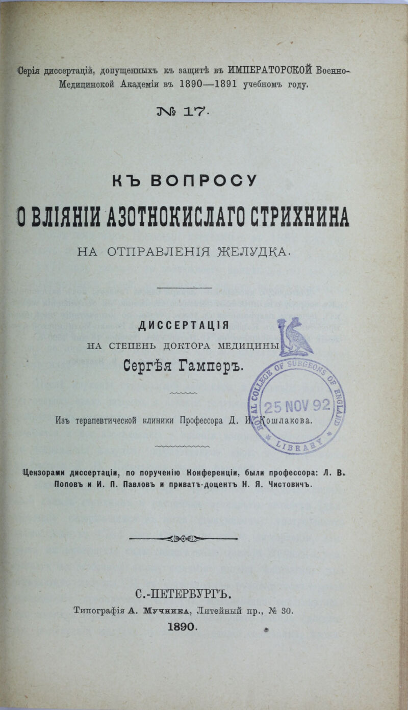 Оѳрія диссертацій, допущенныхъ къ еащитѣ въ ИМПЕРАТОРСКОЙ Военно- Медицинской Академіи въ 1890—1891 учебномъ году. ЗЧГо 1*7 • КЪ ВОПРОСУ О БЛІЯНШ А30ТН0КИСЛАГ0 СТРИХНИНА НА ОТПРАВЛЕНІЯ ЖЕЛУДКА. ДИССЕРТАЦ1Я ЕНЬ ДОКТОРА МЕ Сергѣя Гамперъ. 14 — НА СТЕПЕНЬ ДОКТОРА МЕДИЦИНЫ Изъ терапевтической клиники Профессора Д. Цензорами диссертаціи, по порученію Нонференціи, были профессора: Д. В. Поповъ и И. П. Павловъ и приватѵдоцентъ Н. Я. Чистовичъ. С.-ПЕТЕРБУРГЪ. Типографія А. Мучника, Литейный пр., № 30. 1890. ш