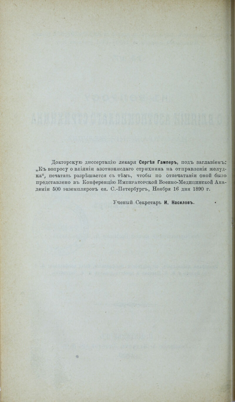 Докторскую диссертацію лекаря Сергѣя Гамперъ, подъ заглавіемъ: „Къ вопросу о вліяніи азотнокислаго стрихнина на отправленія желуд- ка, печатать разрѣшается съ тѣмъ, чтобы по отпечатаніи оной было представлено въ Конференцію Императорской Военно-Медшщяской Ака- деміи 500 экземпляровъ ея. С.-Петербургъ, Ноября 16 дня 1890 г. Ученый Секретарь И. Насиловъ.