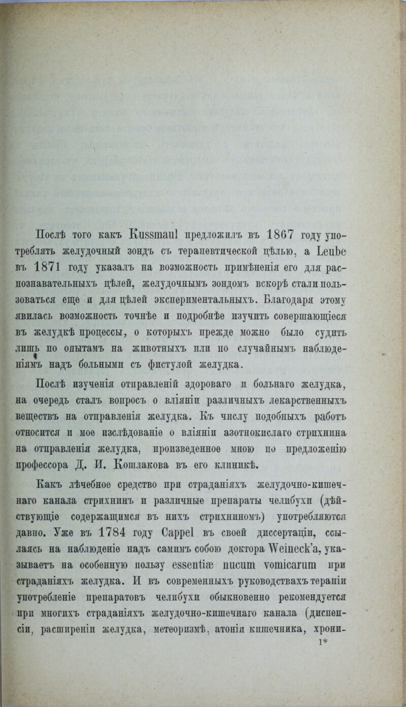 Послѣ того какъ КизвтаиІ предложилъ въ 1867 году упо- треблять желудочный зондъ съ терапевтической цѣлью, а ЬеиЬе въ 1871 году указалъ на возможность приыѣненія его для рас- познавательныхъ цѣлей, желудочнымъ зондомъ вскорѣ стали поль- зоваться еще я для цѣлей экспѳриыентальныхъ. Благодаря этому явилась возможность точнѣе и подробнѣѳ изучить совершающіѳся въ жѳлудкѣ процессы, о которыхъ прежде можно было судить лишь по одытамъ на животныхъ или по случайнымъ наблюде- ніямъ надъ больными съ фистулой желудка. Послѣ изучѳнія отправленій здороваго и больнаго желудка, на очередь сталъ вопросъ о вліяніи различныхъ лекарствѳнныхъ вѳществъ на отправленія желудка. Къ числу подобныхъ работъ относится и мое изслѣдованіѳ о вліяніи азотнокислаго стрихнина на отправленія желудка, произведенное мною по предложению профессора Д. И. Кошлакова въ его клиникѣ. Еакъ лѣчебноѳ средство при страданіяхъ желудочно-кишеч- наго канала стрихнинъ и различные препараты челибухи (дѣй- ствующіѳ содержащимся въ нпхъ стрихниномъ) употребляются давно. Уже въ 1784 году Сарреі въ своей диссѳртаціи, ссы- лаясь на наблюденіѳ надъ самимъ собою доктора \Ѵеіпеск'а? ука- зываетъ на особенную пользу еззепйзе писит ѵотісагит при страданіяхъ желудка. И въ совремѳнныхъ руководствахъ терапіи употребленіе препаратовъ челибухи обыкновенно рекомендуется при многихъ страданіяхъ жѳлудочно-кишечнаго канала (диспѳп- сіп, расширѳніи желудка, метеорнзмѣ, атонія кишечника, хрони-