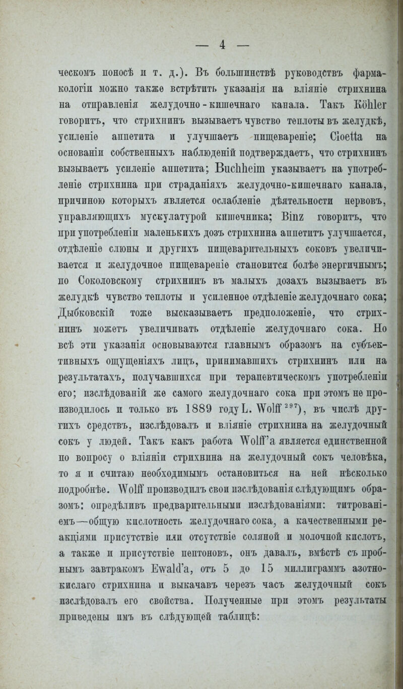 ческомъ поносѣ и т. д.). Въ болыпинствѣ руководствъ фарма- кологіи можно также встрѣтить указанія на вліяніѳ стрихнина на отправленія жѳлудочно - кишѳчнаго канала. Такъ КбЫег говорить, что стрихнинъ вызываетъ чувство теплоты въ жѳлудкѣ, усиленіѳ аппетита и улучшаетъ пищевареніе; Сіоеііа на основаніи собственныхъ наблюденій подтверждает^ что стрихнинъ вызываетъ усиленіѳ аппетита; ВиеЫіеіт указываѳтъ на употрѳб- леніе стрихнина при страданіяхъ желудочно-кишѳчнаго канала, причиною которыхъ является ослабленіѳ дѣятельности нервовъ, управляющихъ мускулатурой кишечника; Віпг говорить, что при употребленіи малѳнькихъ дозъ стрихнина аппетитъ улучшается, отдѣлѳніѳ слюны и другихъ пищѳварительныхъ соковъ увеличи- вается и желудочное пищеварѳніѳ становится болѣе энѳргичнымъ; по Соколовскому стрихнинъ въ малыхъ дозахъ вызываетъ въ жѳлудкѣ чувство теплоты и усиленное отдѣленіѳ желудочнаго сока; Дыбковскій тоже высказываетъ прѳдположеніѳ, что стрих- нинъ можетъ увеличивать отдѣлѳніѳ желудочнаго сока. Но всѣ эти указанія основываются главнымъ образомъ на субъек- тивные ощущѳніяхъ липъ, принимавшихъ стрихнинъ или на рѳзультатахъ, получавшихся при тѳрапбвтическомъ употрѳбленіи его; изслѣдованій же самого желудочнаго сока при этомъ не про- изводилось и только въ 1889 году Ь. ЛѴоІЯГ 297), въ числѣ дру- гихъ срѳдствъ. изслѣдовалъ и вліяніѳ стрихнина на желудочный сокъ у людей. Такъ какъ работа ^ѴоІіГа является единственной по вопросу о вліяніи стрихнина на желудочный сокъ человѣка, то я и считаю необходимымъ остановиться на ней нѣсколько лодробнѣѳ. ЛѴоІЯГ производилъ свои изслѣдованія слѣдующимъ обра- зомъ: опредѣливъ предварительными изслѣдованіями: тптровані- емъ—общую кислотность желудочнаго сока,, а качественными ре- акциями присутствіе или отсутствіе соляной и молочной кпслотъ, а также и ирисутствіѳ пептоновъ, онъ давалъ, вмѣстѣ съ проб- нымъ завтракомъ ЕтаЫ'а, отъ 5 до 15 миллпграммъ азотно- кислаго стрихнина и выкачавъ черезъ часъ желудочный сокъ изслѣдовалъ его свойства. Полученные при этомъ результаты приведены имъ въ слѣдующей таблпцѣ: