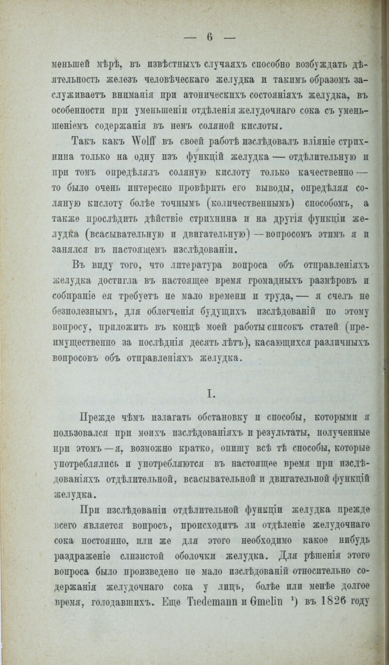 меньшей мѣрѣ, въ пзвѣетныхъ случаяхъ способно возбуждать дѣ- ятельность железъ человѣческаго желудка и такнмъ образомъ за- служиваете внпманія при атонпческихъ состояніяхъ желудка, въ особѳнностн при уменьшены отдѣленія желудочнаго сока съ умень- шеніемъ содержанія въ немъ соляной кпслоты. Такъ какъ \ѴоШ въ своей работѣ нзслѣдовалъ вліяніе стрих- нина только на одну пзъ функцій желудка — отдѣлптельную и при томъ опрѳдѣлялъ соляную кислоту только качественно — то было очень интересно провѣрить его выводы, опредѣляя со- ляную кислоту болѣе точнымъ (количественнымъ) способомъ, а также прослѣдить дѣйствіе стрихнина и на другія функціп же- лудка (всасывательную и двигательную) —вопросомъ этпмъ я и занялся въ настоящемъ изслѣдованіи. Въ виду того, что литература вопроса объ отправленіяхъ желудка достигла въ настоящее время громадныхъ размѣровъ и собираніѳ ея требуетъ не мало времени и труда,— я счелъ не безполезнымъ, для облѳгченія будущпхъ пзслѣдованій по этому вопросу, приложить въ концѣ моей работы сппсокъ статей (пре- имущественно за послѣднія десять лѣтъ), касающихся разлпчныхъ вопросовъ объ отправленіяхъ желудка. I. Прежде чѣмъ излагать обстановку и способы, которыми я пользовался при мопхъ пзслѣдованіяхъ и результаты, полученные при этомъ—я, возможно кратко, опишу всѣ тѣ способы, которые употреблялись и употребляются въ настоящее время при пзслѣ- дованіяхъ отдѣлительной, всасывательной и двигательной функцій желудка. При изслѣдованіп отдѣлительной функціи желудка прежде всего является вопросъ, происходить ли отдѣленіѳ желудочнаго сока постоянно, пли же для этого необходимо какое нпбудь раздраженіѳ слизистой оболочки желудка. Для рѣгаенія этого вопроса было произведено пѳ мало пзслѣдованій относительно со- держанія желудочнаго сока у лпць, болѣѳ пли менѣе долгое время, голодавшихъ. Еще Тіегіеташі и бтеііп г) въ 1826 году