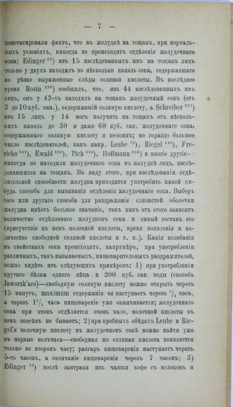 констатировали фактъ, что въ желудкѣ на тощакъ, при нормаль- ныхъ условіяхъ, никогда не пропсходнтъ отдѣленія желудочнаго сока; Ейіп^ет32) пзъ 15 пзслѣдованныхъ нмъ на тощакъ лпцъ только у двухъ находилъ по нѣеколько капель сока, содержавшая не рѣзко выраженные слѣды соляной кпслоты. Въ послѣднеѳ время Во8Іи 228) сообщнлъ, что, пзъ 44 нзслѣдованныхъ имъ лпцъ, онъ у 42-хъ находилъ на тощакъ желудочный сокъ (отъ 3 до 10куб. сан.), содержавпіій соляную кпслоту, а ВсІігеіЬег 229) пзъ 15 лпцъ у 14 ыогъ получить на тощакъ отъ нѣсколь- кпхъ капель до 30 п даже 60 куб. сан. желудочнаго сока? содержавшаго соляную кпслоту п пепспнъ; но гораздо большее число нзслѣдователей. какъ напр. ЬеиЪе 70), Кіе§е1 І46), Рге- гісііз101), Е\ѵа1сІ то°), Ріск 2 94), НоіТташі 266) п многіе другіе- - никогда не находили желудочнаго сока въ желудкѣ лпцъ, пзслѣ- довавшпхся на тощакъ. Въ впду этого, при пзслѣдованіп отдѣ- лительной способностп желудка приходится употребить какой ни- будь способъ для вызыванія отдѣленія желудочнаго сока. Выборъ того или другаго способа для раздраженія слизистой оболочки желудка ішѣетъ большое значеніе, такъ какъ отъ этого завпситъ количество отдѣляемаго желудкомъ сока п самый составъ его (присутствіе въ немъ молочной кислоты, время появленія п ко- личество свободной соляной кпслоты и т. п.). Какія колебанія въ свойствахъ сока нропсходятъ, напрпмѣръ. прп употреблены разлнчныхъ, такъ называемыхъ, ппщеварптельныхъ раздражителей, можно видѣть пзъ слѣдующихъ прпмѣровъ: 1) прп употребленіп крутаго бѣлка одного яйца п 200 куб. сан. воды (способъ ^\ѵог8к'аго)—свободную соляную кпслоту можно открыть черезъ 15 минуть, тахіпшт содержанія ея наступаетъ черезъ 3Д часа, а черезъ Ѵ/2 часа ппщевареніе уже оканчивается; желудочнаго сока при этомъ отдѣляется очень мало, молочной кпслоты въ немъ совсѣмъ не бываетъ; 2) прп пробныхъ обѣдахъ ЬеиЬе и Еіе- §еГя молочную кпслоту въ желудочномъ сокѣ можно найти уже въ первые полъчаса—свободная же соляная кислота появляется только во второмъ часу; разгаръ пищеваренія наступаетъ черезъ 5-ть часовъ. а окончаніе пищеваренія черезъ 7 часовъ; 3) Есііп^ег 32) послѣ завтрака пзъ чашки кофе съ молокомъ и