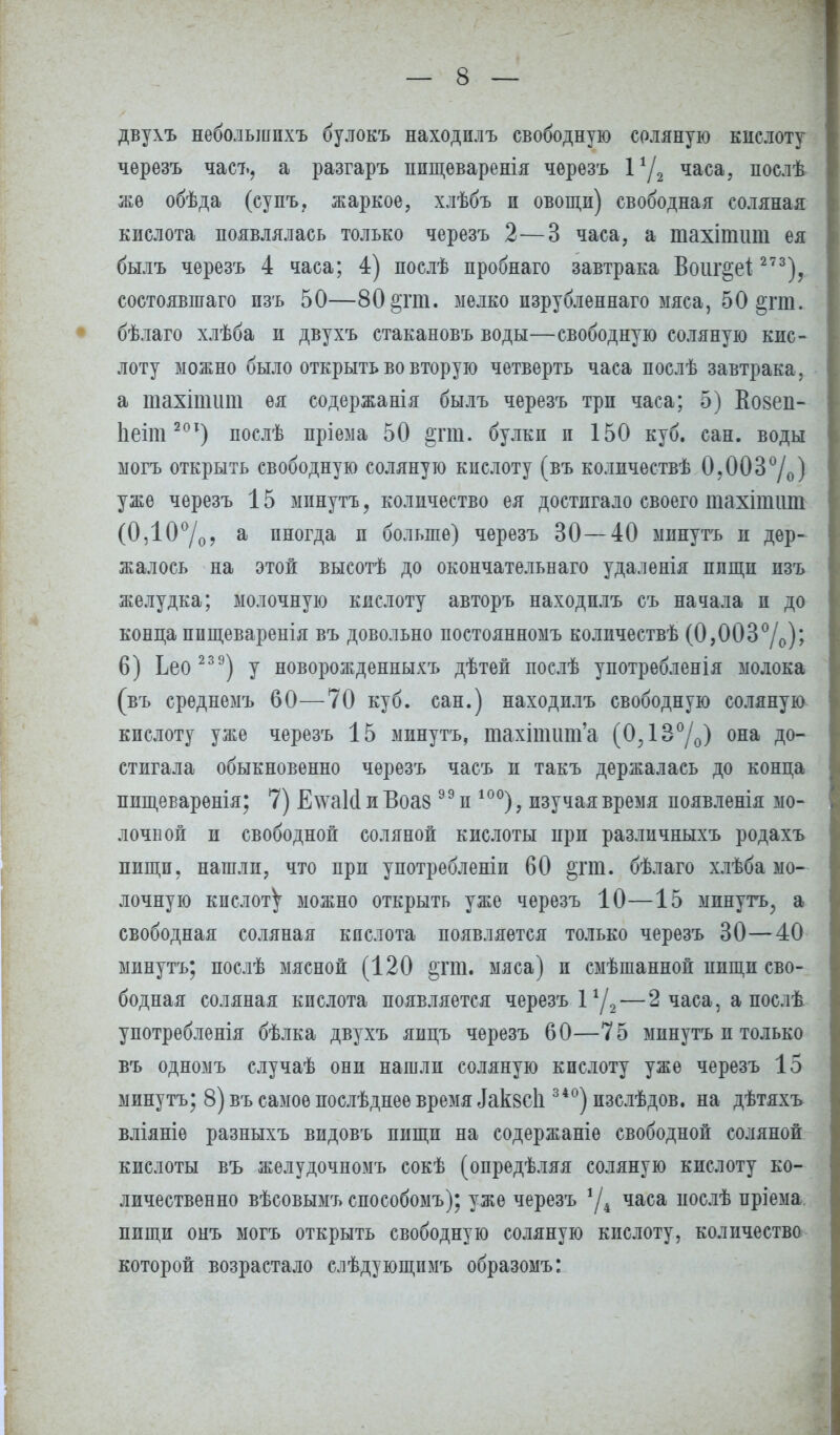 двухъ небольшпхъ булокъ находилъ свободную соляную кислоту черезъ часъ, а разгаръ ппщеваренія чѳрезъ 1*/2 часа, послѣ же обѣда (супъ, жаркое, хлѣбъ п овощн) свободная соляная кислота появлялась только черезъ 2—3 часа, а тахіпшт ея былъ черезъ 4 часа; 4) послѣ пробнаго завтрака Воиг^еі 273)? состоявшаго пзъ 50—80§гт. мелко пзрубленнаго мяса, 50 2;гт. бѣлаго хлѣба и двухъ стакановъ воды—свободную соляную кис- лоту можно было открыть во вторую четверть часа послѣ завтрака, а тахіпшт ея содержанія былъ черезъ три часа; 5) Вовеп- 1іеіт20Т) послѣ пріема 50 &тт. булки и 150 куб. сан. воды могъ открыть свободную соляную кислоту (въ количествѣ 0,003°/о) уже черезъ 15 минутъ, количество ея достигало своего тахішит (0,10°/о? а иногда и больше) черезъ 30—40 минутъ и дер- жалось на этой высотѣ до окончательнаго удаленія пищи изъ желудка; молочную кислоту авторъ находилъ съ начала и до конца пищеваренія въ довольно постоянномъ количествѣ (0,003°/о)? 6) Ьео 23 9) у новорожденныхъ дѣтей послѣ употрѳбленія молока (въ срѳднемъ 60—70 куб. сан.) находилъ свободную соляную кислоту уже черезъ 15 минутъ, тахшшт'а (0,13°/0) она до- стигала обыкновенно черезъ часъ и такъ держалась до конца пшцеваренія; 7) Е\ѵаШ и Воаз99 и 10°), изучая время появленія мо- лочной и свободной соляной кислоты при различныхъ родахъ пищи, нашли, что при употребленіи 60 §тт. бѣлаго хлѣба мо- лочную кислот^ можно открыть уже черезъ 10—15 минуть, а свободная соляная кислота появляется только черезъ 30—40 минутъ; послѣ мясной (120 §гт. мяса) и смѣшанной нищи сво- бодная соляная кислота появляется черезъ 1г/2 — 2 часа, а послѣ употребленія бѣлка двухъ яицъ черезъ 60—75 минутъ и только въ одномъ случаѣ они нашли соляную кислоту уже черезъ 15 минутъ; 8) въ самое послѣднеѳ время іаквсіі 340) пзслѣдов. на дѣтяхъ вліяніѳ разныхъ видовъ пищи на содержаніе свободной соляной кислоты въ желудочномъ сокѣ (опредѣляя соляную кислоту ко- личественно вѣсовымъ способомъ); уже черезъ *Д часа иослѣ пріема, пищи онъ могъ открыть свободную соляную кислоту, количество которой возрастало слѣдующимъ образомъ: