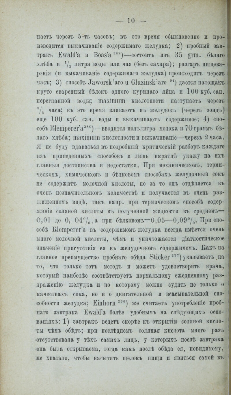 — 10— паетъ черезъ 5-ть часовъ; въ это время обыкновенно н про- изводится выкачпваніе содержимаго желудка; 2) пробный зав- тракъ Е\ѵа1сГа п Воаз'а142)—состоите пзъ 35 §гт. бѣлаго хлѣба п */3 лптра воды пли чая (безъ сахара); разгаръ пнщева- рзнія (п выкачпваніе содержюіаго желудка) происходптъ черезъ часъ; 3) способъ ^\ѵоі'8к'аго и бкшпвк'аго 94) дается натощакъ круто сваренный бѣлокъ одного курпнаго яйца п 100 куб. сан. перегнанной воды; тахітит кислотности наступаете черезъ 3/4 часа; въ это время влпваютъ въ желудокъ (черезъ зондъ) еще 100 куб. сан. воды п выкачпваютъ содержимое; 4) спо- собъ К1етрегег'а28 °)—вводится полълптра молока и70граммъ бѣ- лаго хлѣба: тахіпшт кислотности и выкачиваніе—черезъ 2 часа. Я не буду вдаваться въ подробный критическіп разборъ каждаго пзъ прпведенныхъ способовъ п лишь вкратпѣ укажу на ихъ главный достоинства и недостатки. При механпческозіъ. термп- ческомъ, химпческомъ п бѣлковомъ способахъ желудочный сокъ не содержите молочной кислоты, но за то онъ отдѣляется въ очень незначптельномъ колпчествѣ п получается въ очень раз- ѵ:;пженномъ впдѣ, такъ напр. прп термпческомъ способѣ содер- жите соляной кпслоты въ полученной жидкости въ среднемъ= О?01 до 0, 04%, а прп бѣлковомъ—0,05—0?09%. При спо- собѣ Кіетрегег а въ содержпмомъ желудка всегда пмѣется очень много молочной кпслоты, чѣмъ п уничтожается диагностическое значеніе прпсутствія ея въ желудочномъ содержпмомъ. Какъ на главное преимущество пробнаго обѣда Зііскег 237) указываете .на то, что только тотъ методъ и можете удовлетворить врача, который напболѣе соотвѣтствуетъ нормальному ежедневному раз- драженію желудка п по которому можно судить не только о качествахъ сока, но и о двигательной п всасывательной спо- собности желудка; Еіиііопі 23 6) же считаете употребленіе проб- наго завтрака ЕчѵаІсГа болѣе удобнымъ на слѣдующпхъ осно- ваніяхъ: 1) завтракъ ведете скорѣе къ открытію соляной кпсло- ты чѣмъ обѣдъ; прп послѣднемъ соляная кислота много разъ -отсутствовала у тѣхъ самихъ лпцъ, у которыхъ послѣ завтрака она была открываема, тогда какъ лослѣ обѣда ея, повндююму, не хватало, чтобы насытить щелокъ ппщп и явиться самой въ