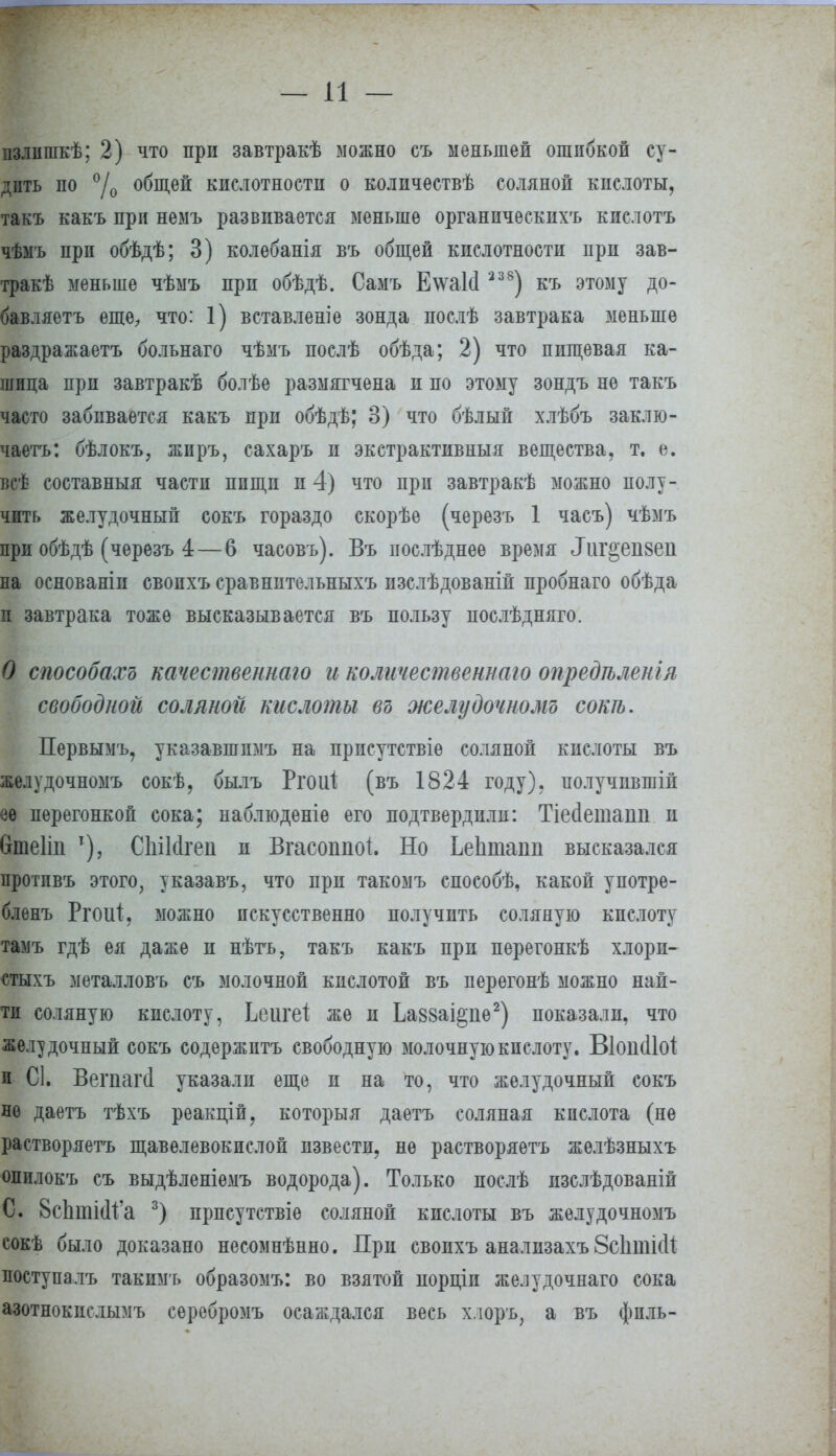 — и — пзлишкѣ; 2) что при завтракѣ можно съ меньшей ошибкой су- дить по °/о общей кислотности о количествѣ соляной кислоты, такъ какъ при немъ развивается меньше органическихъ кислотъ чѣмъ при обѣдѣ; 3) колебанія въ общей кислотности при зав- трак меньше чѣмъ при обѣдѣ. Самъ Е\ѵа1(1238) къ этому до- бавляете еще, что: 1) вставленіе зонда послѣ завтрака меньше раздражаетъ больнаго чѣмъ послѣ обѣда; 2) что пищевая ка- шица при завтракѣ болѣе размягчена и по этому зондъ не такъ часто забивается какъ при обѣдѣ; 3) что бѣлый хлѣбъ заклю- чаете: бѣлокъ, жиръ, сахаръ и экстрактивныя вещества, т. е. всѣ составныя части пищи и 4) что при завтракѣ можно полу- чить желудочный сокъ гораздо скорѣе (черезъ 1 часъ) чѣмъ при обѣдѣ (черезъ 4—6 часовъ). Въ послѣднее время Лиг^епвеіі на основаніи свопхъ сравнительныхъ изслѣдованіп пробнаго обѣда и завтрака тоже высказывается въ пользу послѣдняго. О способах* качественнаго и количественнаю опредѣленіл свободной соляной кислоты въ желудочномъ сот. Первымъ, указавшпмъ на присутствіе соляной кислоты въ желудочномъ сокѣ, былъ Ргоиі (въ 1824 году), получившій ѳѳ перегонкой сока; наблюденіѳ его подтвердили: Тіесіеташі и йтеііп Т), СЫИгеп и Вгасоппоі. Но Ьеіітаии высказался протпвъ этого, указавъ, что при такомъ способѣ, какой употре- блѳнъ Ргоиі, можно искусственно получить соляную кислоту тамъ гдѣ ея даже и нѣтъ, такъ какъ при перегонкѣ хлори- стыхъ металловъ съ молочной кислотой въ перегонѣ можно най- ти соляную кислоту, Ьеигеі же и Ьа88аі§ііѳ2) показали, что желудочный сокъ содержптъ свободную молочную кислоту. ВіопсІМ и С1. Вегпагі указали еще и на то, что желудочный сокъ не даетъ тѣхъ реакцій, которьтя даетъ соляная кислота (не растворяетъ щавелевокислой извести, не растворяѳтъ желѣзныхъ опилокъ съ выдѣленіемъ водорода). Только послѣ изслѣдованій С. 8сЬшШ'а 3) прпсутствіе соляной кислоты въ желудочномъ сокѣ было доказано несомнѣнно. При свопхъ анализахъ 8с1іті(И поступалъ такимъ образомъ: во взятой иорціп желудочнаго сока азотнокислымъ серебромъ осаждался весь хлоръ, а въ фпль-