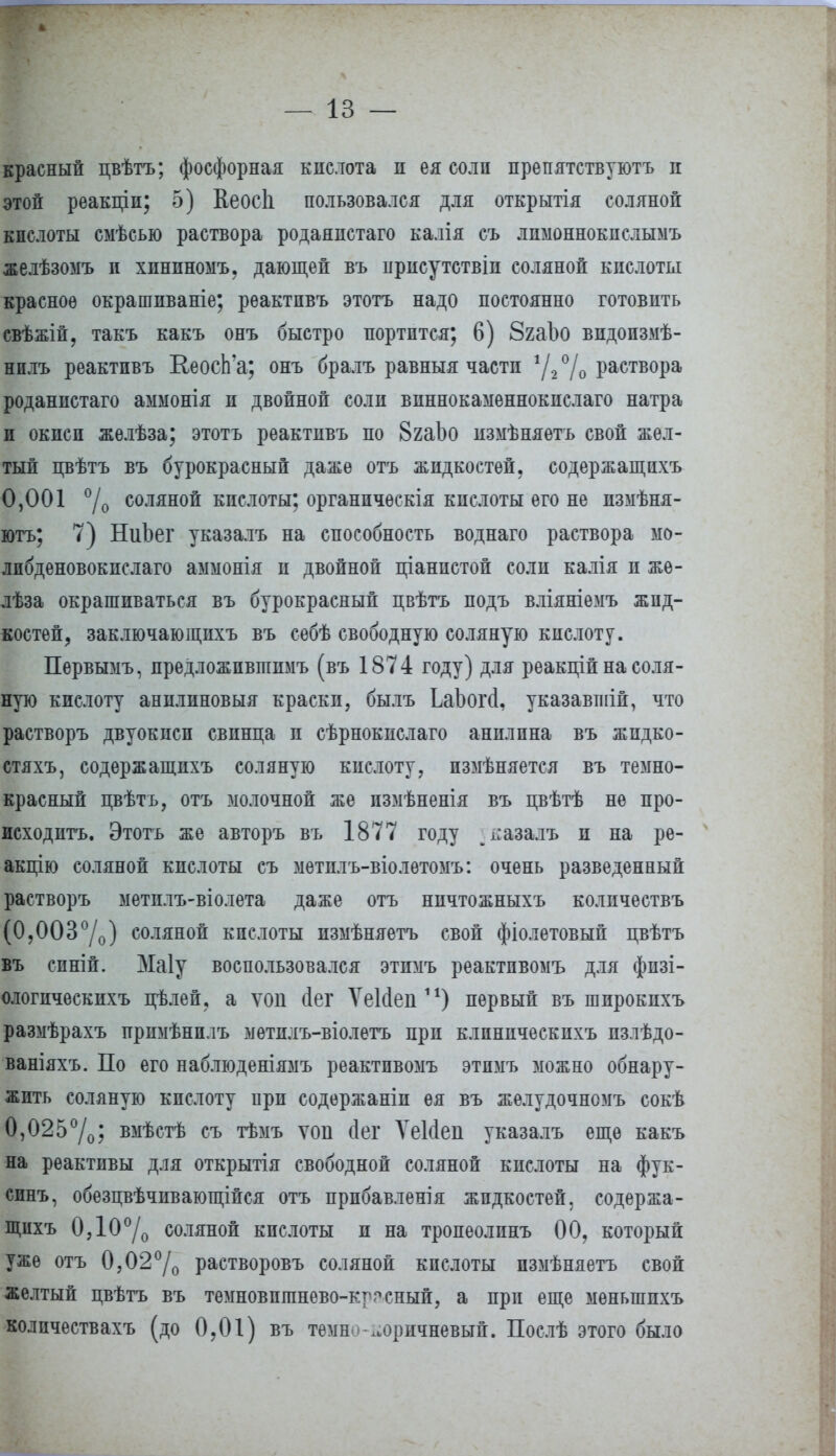 красный цвѣтъ; фосфорная кнслота н ея солп препятствуютъ и этой реакціи; 5) Кеосіі пользовался для открытія соляной к полоты смѣсью раствора родаяпстаго калія съ лпмоннокпслымъ желѣзомъ п хининомъ, дающей въ нрисутствіп соляной кислоты красное окрашпваніе; рѳактпвъ этотъ надо постоянно готовить свѣжій, такъ какъ онъ быстро портится; 6) 8гаЪо видопзмѣ- нплъ реактпвъ КеосЬ'а; онъ бралъ равныя части 1/2°/0 раствора роданистаго аммонія и двойной соли виннокамѳннокпслаго натра и окиси жѳлѣза; этотъ реактпвъ по 8гаЬо пзмѣняетъ свой жел- тый цвѣтъ въ бурокрасный даже отъ жидкостей, содержащпхъ 0,001 °/о соляной кислоты; органпчѳскія кислоты его не измѣня- ютъ; 7) НиЬег указалъ на способность воднаго раствора мо- лпбденовокпслаго аммонія и двойной ціанпстой соли калія и жѳ- лѣза окрашиваться въ бурокрасный цвѣтъ подъ вліяніемъ жид- костей, заключающпхъ въ себѣ свободную соляную кислоту. Первымъ, предложпвпшмъ (въ 1874 году) для реакцій на соля- ную кислоту анилиновый краски, былъ ЬаЪогсІ, указавшій, что растворъ двуокиси свинца и сѣрнокпслаго анилпна въ жпдко- стяхъ, содержащпхъ соляную кислоту, пзмѣняется въ темно- красный цвѣтъ, отъ молочной же пзмѣненія въ цвѣтѣ не про- исходить. Этотъ же авторъ въ 1877 году ^ьазалъ и на рѳ- акцію соляной кислоты съ метплъ-віолѳтомъ: очень разведенный растворъ метплъ-віолета даже отъ нпчтожныхъ количествъ (0,003°/о) соляной кислоты измѣняетъ свой фіолетовый цвѣтъ въ синій. Маіу воспользовался этпмъ реактпвомъ для фпзі- ологическихъ цѣлей, а ѵоп йет ѴеМеп11) первый въ шпрокихъ размѣрахъ прпмѣнплъ мѳтплъ-віолетъ при клпнпческпхъ пзлѣдо- ваніяхъ. По его наблюденіямъ реактпвомъ этпмъ можно обнару- жить соляную кислоту при содержаніп ея въ жѳлудочномъ сокѣ 0,025°/0; вмѣстѣ съ тѣмъ ѵоіі іег ѴеИеп указалъ еще какъ на реактивы для открытія свободной соляной кислоты на фук- спнъ, обезцвѣчпвающійся отъ прпбавленія жидкостей, содержа- щпхъ 0Д0°/о соляной кпслоты и на тропеолпнъ 00, который уже отъ 0,02°/о растворовъ соляной кпслоты пзмѣняетъ свой желтый цвѣтъ въ темновптнево-крсный, а при еще мѳныппхъ количествахъ (до 0,01) въ темн коричневый. Послѣ этого было