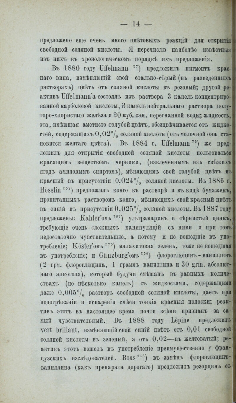 предложено еще очень много цвѣтовыхъ реакцій для открытія свободной соляной кислоты. Я перечислю напболѣѳ пзвѣстныя изъ нпхъ въ хронологическомъ порядкѣ ихъ иредложенія. Въ 1880 году Шеіташі І7) предложплъ пигментъ крас-! наго вина, измѣняющій свой стально-сѣрый (въ разведенныхъ растворахъ) цвѣтъ отъ соляной кислоты въ розовый; другой ре- актпвъ Ще1таші'а состоялъ изъ раствора 3 капель концентриро- ванной карболовой кислоты, 3 капель нептральнаго раствора полу- торо-хлористаго желѣза и 20 куб. сан. перегнанной воды; жидкость, эта, пмѣющая аметисто-голубойпвѣтъ, обезцвѣчпвается отъ жидко- стей, содержащпхъ 0,02°/0 соляной кислоты (отъ молочной она ста- новится желтаго цвѣта). Въ 1884 г. ІМеІшаші75) же пред- ложплъ для открытія свободной соляной кислоты пользоваться красящимъ веществомъ черники, (пзвлеченнымъ пзъ свѣжпхъ ягодъ амнловымъ сппртомъ), мѣняющпмъ свой голубой цвѣтъ въ красный въ присутствіи 0?024°/о соляной кислоты. Въ 1886 г, Но88ІіііТ52) предложплъ конго въ растворѣ и въ впдѣ бумажекъ, пропптанныхъ растворомъ конго, мѣняющпхъ свой красный цвѣтъ въ спній въ присутствіп 0.025°/о соляной кпслоты. Въ 188Т году предложены: КаЫег'омът63) ультрамарпнъ и сѣрнистый цпнкъ, требующіе очень сложныхъ маняпуляціп съ нпмп и прп томъ недостаточно чувствительные, а потому и не вошѳдшіе въ упо- трѳбленіе; Козіегомъ 17 5) малахитовая зелень, тоже не вошедшая въ употрѳбленіѳ; и бйпхЬиг^'омъ 156) флороглюцинъ - ванпллпнъ (2 грм. флороглюцпна, 1 граммъ ванпллина и 30 §гш. абсолют- наго алкоголя), который будучи смѣшанъ въ равныхъ колпче- ствахъ (по нѣсколько капель) съ жидкостями, содержащими даже 0,005°/о растворъ свободной соляной кислоты, даетъ при подогрѣваніп и испареніп смѣси тонкія красныя полоски; реак- тивъ этотъ въ настоящее время почти всѣмп прпзнанъ за са- мый чувствительный. Въ 1888 году Ьёрше предложплъ ѵегі Ьгіііаііі, измѣняющій своп спніп пвѣтъ отъ 0,01 свободной соляной кислоты въ зеленый, а отъ 0,02—въ желтоватый; ре- актпвъ этотъ вошелъ въ употребленіе преимущественно у фран- пузскихъ изслѣдователей. Воаз2Х6) въ замѣнъ флороглюцпнъ- ваниллина (какъ препарата дорогаго) предложплъ резорцпнъ съ