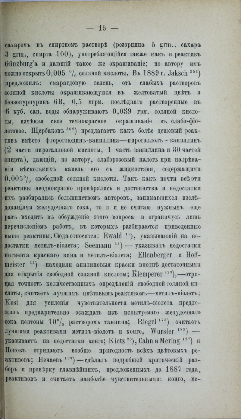 сахаромъ въ сииртномъ растворѣ (резорцина 5 §гпі., сахара 3 §гт., спирта 100), употребляющійся также какъ и рѳактивъ 6іііі2Ішг§'а и дающій такое же окрашпваніе; по автору имъ можно открыть 0,005 °/о соляной кислоты. Въ 1889 г. ^кзсЬ 353) предложилъ: смарагдовую зелень, отъ слабыхъ растворовъ соляной кислоты окрашивающуюся въ желтоватый цвѣтъ и бензопурпуринъ 6В, 0,5 мгрм. послѣдняго растворенные въ 6 куб. сан. воды обнаруживают 0,039 грм. соляной кисло- ты, измѣняя свое тёмнокрасное окрагаиваніе въ слабо-фіо- летовоѳ. Щербаковъ 309) предлагаетъ какъ болѣѳ дешевый рѳак- тивъ вмѣсто флороглюцинъ-ваниллина—пирогаллолъ - ванпллинъ (2 части пирогалловои кислоты, 1 часть ванидлина и 30 частей спирта), дающій, по автору, слаборозовый налѳтъ при нагрѣва- ніп нѣсколькихъ капель его съ жидкостями, содержащими 0,005°/о свободной соляной кислоты. Такъ какъ почти всѣэти реактивы неоднократно провѣрялиеь и достоинства и недостатки ихъ разбирались большпнствомъ авторовъ, занимавшихся изслѣ- дованіями желудочнаго сока, то я и не считаю нужнымъ еще разъ входить въ обсужденіѳ этого вопроса и ограничусь лишь перечисленіемъ работъ, въ которыхъ разбираются приведенные выше реактивы. Сюда относятся: Е\ѵа1(1 15), указывавшій на не- достатки метилъ-віолета; 8еетапіі 43) — указывалъ недостатки пигмента краснаго вина и метилъ-віолета; ЕПепЪег&ег и НоіГ- шеівіег 42)—находили анилиновый краски вполнѣ достаточными для открытія свободной соляной кислоты; Кіетрегег 223);—отри- цая точность количественныхъ опредѣлѳній свободной соляной ки- слоты, счптаетъ лучшпмъ цвѣтовымъ реактивомъ—метплъ-віолѳтъ; Кові для усиленія чувствительности метплъ-віолета предло- жилъ предварительно осаждать изъ иснытуемаго желудочнага сока пептоны 10% растворомъ таннина; Еіе^еі173) считаѳтъ лучшими реактивами метилъ-віолетъ и конго, \Ѵиг8Іег т89) — указываетъ на недостатки конго; Кіеія 28), Саііп иМегіп^ х27) и Поповъ отрицаютъ вообще пригодность всѣхъ цвѣтовыхъ ре- активовъ; Нечаевъ 1ЭЗ)—сдѣлалъ подробный критическій раз- боръ и провѣрку главнѣйгаихъ, предложенныхъ до 1887 года, реактивовъ и считаетъ напболѣе чувствительными: конго, ме-