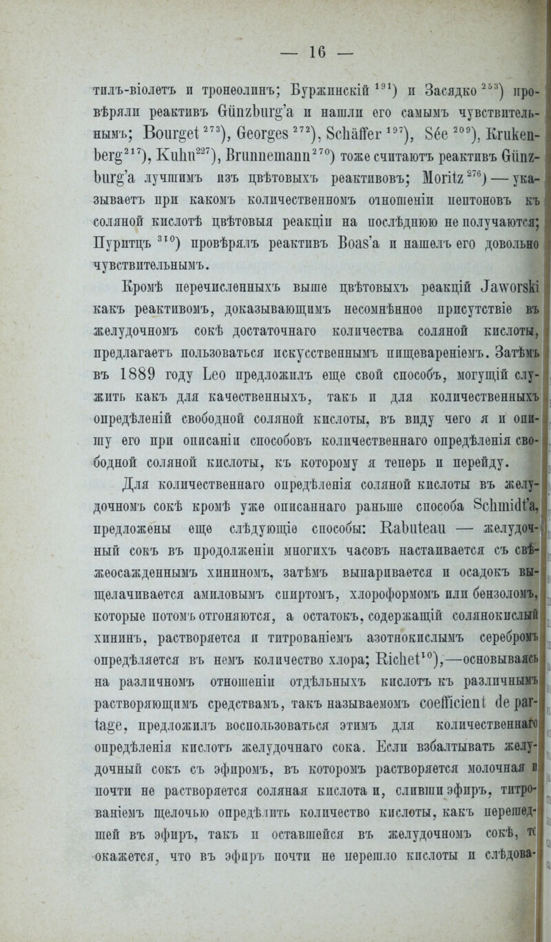 тилъ-віолѳтъ и тронѳолинъ; Буржинскій 191) и Засядко 2 53) иро- вѣряли реактивъ (тйпгЪш^'а и нашли его самымъ чувствитель- ным^ Воиг&еі 273), 6еог§е8 272), 8с1іа1Гег197), 8ёе 209), Кпікеп- Ьег§217), Кіііпѵ227), Впшпепшт2 70) тоже счптаютъ реактивъ бііпг- Ъиг&'а лучшимъ изъ цвѣтовыхъ реактивовъ; Могііг 276) — ука- зываете при какомъ количественномъ оіношеніи иептоновъ къ соляной кислотѣ цвѣтовыя реакціи на послѣднюю не получаются; Пуритцъ 31°) провѣрялъ реактивъ Воаз'а и нашѳлъ его довольно чувствительными Кромѣ перечислѳнныхъ выше цвѣтовыхъ реакцій ^а\ѵто^8кі какъ реактивомъ, доказывающпмъ несомнѣнное присутствіе въ желудочномъ сокѣ достаточная количества соляной кислоты, предлагаете пользоваться искусственнымъ ппщевареніемъ. Затѣмъ въ 1889 году Ьео предложилъ еще свой способъ, могущіп слу- жить какъ для качественныхъ, такъ и для количественныхъ онредѣленій свободной соляной кислоты, въ виду чего я и опи- шу его при оппсаніп споеобовъ количественнаго опрѳдѣленія сво- бодной соляной кислоты, къ которому я теперь и перейду. Для количественнаго опрѳдѣленія соляной кислоты въ желу- дочномъ сокѣ кромѣ уже описаннаго раньше способа ЗДипШ'. предложены еще слѣдующіѳ способы: Каіжіеаи — желудо1 ный сокъ въ продолжѳніп многихъ часовъ настаивается съ с жеосажденнымъ хининомъ, затѣмъ выпаривается и осадокъ в щѳлачиваѳтся амиловымъ спиртомъ, хлороформомъ пли бензолом! которые потомъ отгоняются, а остатокъ, содержащій солянокислы хининъ, растворяется и титрованіемъ азотнокпслымъ серебромъ опредѣляется въ немъ количество хлора; Кісііеі10),—основываясь на различномъ отношеніи отдѣльныхъ кпслотъ къ различным! растворяющпмъ средствамъ, такъ называемомъ соеіГісіепі сіе раг 1а§е? предложилъ воспользоваться этимъ для количественнаго опредѣленія кислота желудочнаго сока. Если взбалтывать желу- дочный сокъ съ эфиромъ, въ которомъ растворяется молочная в почти не растворяется соляная кислота и, сливши эфиръ, титро- ваніемъ щелочью определить количество кислоты, какъ перешед- шей въ эфиръ, такъ и оставшейся въ желудочномъ сокѣ, тс окажется, что въ эфпръ почти не перешло кислоты и слѣдо