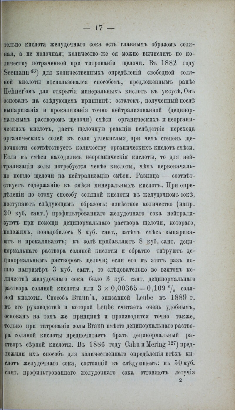 тельно кислота желудочнаго сока есть главнымъ образомъ соля- ная, а не молочная; количество-же ея можно вычислить по ко- личеству потраченной при титрованіи щелочи. Въ 1882 году 8еетапп43) для количественныхъ опредѣленій свободной соля- ной кислоты воспользовался способомъ, предложеннымъ ранѣе НеЬпег'омъ для открытія минѳральныхъ кислотъ въ уксусѣ. Онъ основанъ на слѣдующемъ принципѣ: остатокъ, полученный послѣ выпариванія и прокаливанія точно нейтрализованной (децинор- мальнымъ растворомъ щелочи) смѣси органическихъ и нѳоргани- ческпхъ кислотъ, даетъ щелочную реакцію вслѣдствіе перехода органическихъ солей въ соли углекислыя, при чѳмъ степень ще- лочности соотвѣтствуетъ количеству органическихъ кислотъ смѣси. Если въ смѣси находились неорганическія кислоты, то для ней- трализации золы потребуется менѣе кислоты, чѣмъ первоначаль- но пошло щелочи на нейтрализацию смѣси. Разница — соотвѣт- ствуетъ содержанію въ смѣси минеральныхъ кислотъ. При опре- дѣленіи по этому способу соляной кислоты въ желудочномъ сокѣ, поступаютъ слѣдующимъ образомъ: пзвѣстное количество (напр. 20 куб. сайт.) профильтрованнаго желудочнаго сока нейтрали- зуютъ при помощи дѳпинормальнаго раствора щелочи, котораго, положимъ, понадобилось 8 куб. сант.? затѣмъ смѣсь выпарива- ютъ и прокаливаютъ; къ золѣ прибавляюсь 8 куб. сант. дѳци- нормальнаго раствора соляной кислоты и обратно титруютъ де- цинормальнымъ растворомъ щелочи; если его въ этотъ разъ по- шло напримѣръ 3 куб. сант., то слѣдовательно во взятомъ ко- лпчествѣ желудочнаго сока было 3 куб. сант. дѳцинормальнаго раствора соляной кислоты или 3 х 0,00365 = 0,109 °/0 солл~ ной кислоты. Способъ Вгаип'а, описанной ЬеиЬе въ 1889 г. въ его руководствѣ и которой ЬеиЪе считаетъ очень удобнымъ. основанъ на томъ же принципѣ и производится точно также, только при титрованіи золы Вгаип вмѣсто децинормальнаго раство- ра соляной кислоты прѳдпочитаетъ брать дѳцинормальный ра- створъ сѣрной кислоты. Въ 1886 году Саіт и Мегіп§ 127) пред- ложили ихъ способъ для количественнаго опредѣлѳнія всѣхъ ки- слотъ желудочнаго сока, состоящій въ слѣдующемъ: въ 50 куб. сант. профильтрованнаго желудочнаго сока отгоняютъ летучія