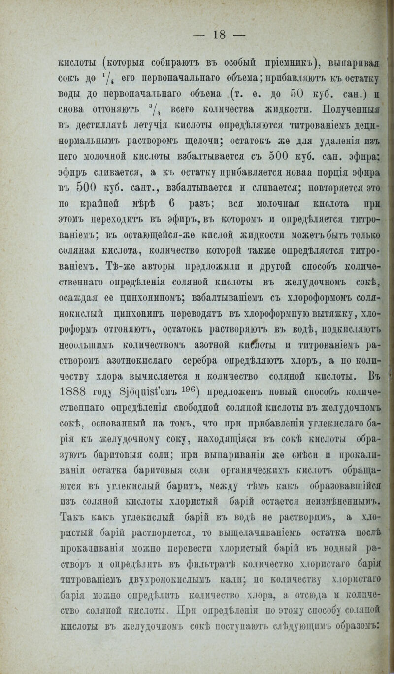 кислоты (которыя собираютъ въ особый пріемникъ), выпаривая сокъ до */4 его пѳрвоначальнаго объема; прибавляютъ къ остатку воды до первоначальнаго объема (т. ѳ. до 50 куб. сан.) и снова отгоняютъ 3Д всего количества жидкости. Полученныя въ дестиллятѣ летучія кислоты оирѳдѣляются титрованіемъ деци- нормальнымъ растворомъ щелочи; остатокъ же для удалѳнія изъ него молочной кислоты взбалтывается съ 500 куб. сан. эфира; эфиръ сливается, а къ остатку прибавляется новая порція эфира въ 500 куб. сант., взбалтывается и сливается; повторяется это по крайней мѣрѣ 6 разъ; вся молочная кислота при этомъ переходить въ эфиръ, въ которомъ и опрѳдѣляется титро- ваніемъ; въ остающейся-жѳ кислой жидкости можѳтъ быть только соляная кислота, количество которой также опрѳдѣляется титро- ваніемъ. Тѣ-же авторы предложили и другой способъ количѳ- ственнаго опрѳдѣленія соляной кислоты въ желудочномъ сокѣ, осаждая ее пинхониномъ; взбалтываніемъ съ хлороформомъ соля- нокислый цинхонинъ переводятъ въ хлороформную вытяжку, хло- роформъ отгоняютъ, остатокъ растворяютъ въ водѣ, подкисляютъ неоольшимъ количѳствомъ азотной кийіоты и титрованіѳмъ ра- створомъ азотнокислаго серебра опредѣляютъ хлоръ, а по коли- честву хлора вычисляется и количество соляной кислоты. Въ 1888 году 8^о^Ш81і'омъ 196) предложенъ новый способъ количѳ- ственнаго опредѣленія свободной соляной кислоты въ желудочномъ сокѣ, основанный на томъ, что при прибавленіи углекислаго ба- рія къ желудочному соку, находящаяся въ сокѣ кислоты обра- зуютъ баритовыя соли; при выпариваніи же смѣси и прокали- ваніи остатка баритовыя соли органическихъ кислотъ обраща- ются въ углекислый баритъ, между тѣмъ какъ образовавшійся изъ соляной кислоты хлористый барій остается неизмѣненнымъ. Такъ какъ углекислый барій въ водѣ не растворимъ, а хло- ристый барій растворяется^ то выщелачиваніемъ остатка послѣ прокааиванія можно перевести хлористый барій въ водный ра- створъ и опредѣлить въ фильтратѣ количество хлористаго барія титрованіемъ двухромокислымъ кали; по количеству хлористаго барія можно опредѣлить количество хлора, а отсюда и количе- ство соляной кислоты. При опредѣленіи по этому способу соляной кислоты въ желудочномъ сокѣ поступаютъ слѣдующпмъ образомъ: