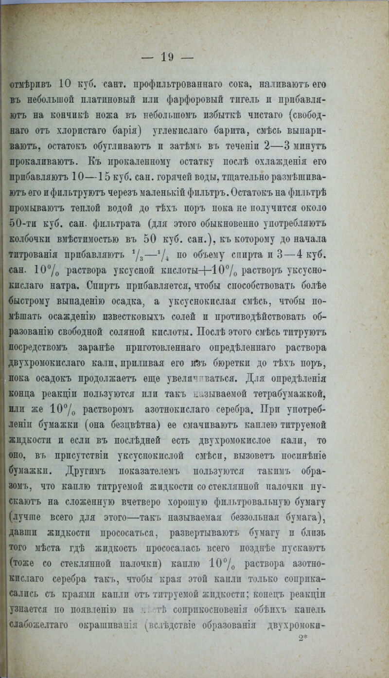 отмѣрпвъ 10 куб. сант. профильтрованнаго сока, налпваютъ его въ небольшой платиновый нлп фарфоровый тигель и прибавля- ютъ на кончпкѣ ножа въ пеболыпомъ избыткѣ чистаго (свобод- наго отъ хлорпстаго барія) углекислаго барита, смѣсь выпари- ваютъ, остатокъ обуглпваютъ и затѣмъ въ теченіп 2—3 минутъ прокалпваютъ. Къ прокаленному остатку послѣ охлажденія его прибавляютъ 10—15 куб. сан. горячей воды, тщательно размѣшпва- ютъ его п фильтруготъ черезъ маленькій фильтръ. Остатокъ на фпльтрѣ промываютъ теплой водой до тѣхъ поръ пока не получится около 50-ти куб. сан. фильтрата (для этого обыкновенно употребляютъ колбочки вмѣстнмостью въ 50 куб. сан.), къ которому до начала тптрованія прибавляютъ %—7і по объему спирта и 3—4 куб. сан. 10°/о раетвора уксусной кислоты-1-10% растворъ уксусно- кислаго натра. Сппртъ прибавляется, чтобы способствовать болѣе быстрому выпаденію осадка, а уксуснокислая смѣсь, чтобы по- ыѣшать осажденію известковыхъ солей и противодействовать об- разованно свободной соляной кислоты. Послѣ этого смѣсь титруютъ посредствомъ заранѣѳ приготовленнаго опредѣлѳннаго раствора двухромокислаго кали, приливая его йзъ бюретки до тѣхъ поръ, пока осадокъ продолжаетъ еще увелдтт ваться. Для опредѣленія конца реакціи пользуются или такъ взываемой тетрабумажкой, или же 10% растворомъ азотнокпслаго серебра. При употреб- лены бумажки (она безцвѣтна) ее смачпваютъ каплею титруемой жидкости и если въ послѣднѳй есть двухромокислое кали, то оно, въ прпсутствіи уксуснокислой смѣсп, вызоветъ посинѣніе бумажки. Другпмъ показателемъ пользуются такпмъ обра- зомъ, что каплю титруемой жидкости со стеклянной палочки пу- скаютъ на сложенную вчетверо хорошую фильтровальную бумагу (лучше всего для этого—такъ называемая беззольная бумага), давши жидкости прососаться, развертываютъ бумагу и блпзь того мѣста гдѣ жидкость прососалась всего позднѣе пускаютъ (тоже со стеклянной палочки) каплю 10% раствора азотно- кпслаго серебра такъ, чтобы края этой капли только соприка- сались съ краями капли отъ титруемой жидкости; копепъ реакціи узнается по появленію на . -тѣ соприкосновенія обѣпхъ капель слабожелтаго окрашпванія ^вслѣдствіе образования двухромокп-