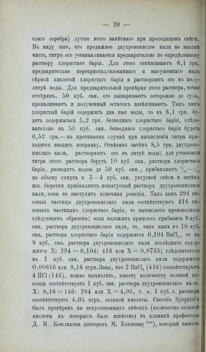 слаго серебра) лучше всего замѣтнаго при проходящемъ свѣтѣ. Въ виду того, что продажное двухромокпслое калп не вполнѣ чисто, тптръ его устанавливается предварительно по опредѣленному раствору хлорпстаго барія. Для этого отвѣшпваютъ 6,1 грм. предварительно перекрпсталлпзованнаго и высушѳннаго надъ сѣрной кислотой хлорпстаго барія и растворяютъ его въ полу- лптрѣ воды. Для предварительной провѣрки этого раствора, точно отмѣрпвъ, 50 куб. сан. его выпарпваютъ осторожно до суха, прокалпваютъ и полученный остатокъ взвѣшпваютъ. Такъ какъ хлористый барій содержптъ два пая воды, то въ 6,1 грм. бу- детъ содержаться 5,2 грм. бѳзводнаго хлорпстаго барія, слѣдо- ватѳльно въ 50 куб. сан. безводнаго хлорпстаго барія будем 0,52 грм. — въ протпвномъ случаѣ прп вычпсленіп титра при- ходится вводить поправку. Отвѣспвъ затѣмъ 8,5 грм. двухромо- кислаго кали, растворяютъ его въ литрѣ воды; для установки титра этого раствора берутъ 10 куб. сан. раствора хлорпстаго барія, разводятъ водою до 50 куб. сан., прпбавляютъ */3 — »Д по объему спирта и 3 — 4 куб. сан. уксусной смѣси п затѣмъ пзъ бюреткп прпбавляютъ испытуемый растворъ двухромокислаго калп, иока не наступить конечная реакція. Такъ какъ 294 вѣ- совыя частицы двухромокислаго кали соотвѣтствуютъ 416 вѣ- совымъ частпцамъ хлорпстаго барія, то вычпсленіе производится слъдующпмъ образомъ: если положпмъ пришлось прибавить 9 куб. сан. раствора двухромокислаго калп, то, такъ какъ въ 10 куб. сан. раствора хлорпстаго барія содержится 0.104 ВаС12, то въ 9 куб. сан. раствора двухромокислаго калп послѣдняго содер- жится X: 294 = 0,104: 416 или Х= 0,0735; слѣдоватѳльно въ 1 куб. сан. раствора двухромокислаго калп содержится 0,00816 пли 8,16 мгрм.Зная, что 2 ВаС12 (416) соотвѣтствуютъ 4НСЦ146), можно вычислить, какому количеству соляной ки- слоты соотвѣтствуетъ 1 куб. сан. раствора двухромокислаго ка іп. X: 8,16=^146: 294 пли Х = 4.05, т. е. 1 куб. с. раствора соотвѣтствуѳтъ 4,05 мгрм. соляной кислоты. Способъ ЗтЧ^иЫа былъ провѣренъ на искусственныхъ смѣсяхъ (количество соляной кислоты въ которыхъ было пзвѣстно) въ клинпкѣ профессора Д. П. Кошлакова докторомъ М. Блюменау 298). который нашелъ