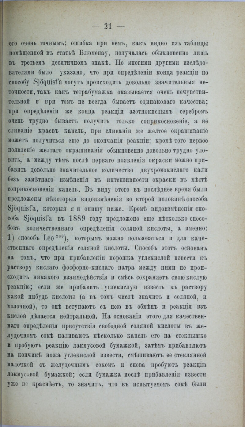 «го очень точнымъ; ошибка при немъ, какъ видно изъ таблицы помѣщенной въ статьѣ Блюменау,, получалась обыкновенно лпшь въ третьемъ десятпчномъ знакѣ. Но многими другими пзслѣдо- вателями было указано, что при опредѣленіи конца реакціп по способу 8]0Г|ііІ8і'а могутъ происходить довольно значительный не- точности, такъ какъ тетрабумажка оказывается очень нечувстви- тельной и при томъ не всегда бываетъ одинаковаго качества; при опредѣленін же конца реакціи азотнокислымъ серебромъ очень трудно бываетъ получить только сопрпкосновеніе, а не слпваніе краевъ капель, при сливаніп же желтое окрашиваніе іожетъ получиться еще до окончанія реакціи; кромѣ того первое появленіе желтаго окрашиванія обыкновенно довольно трудно уло- вить, а- между тѣмъ послѣ перваго появленія окраски можно при- бавить довольно значительное количество двухромокпслаго кали безъ замѣтнаго измѣненія въ интензнвностп окраски въ мѣстѣ соприкосновения капель. Въ виду этого въ послѣднее время были предложены нѣкоторыя впдопзмѣненія во второй половпнѣ способа 8]0Г|ііІ8І'а, который я п опишу ниже. Кромѣ видоизмѣненія спо- соба 8ібг|Ш8І'а въ 1889 году предложено еще нѣсколько спосо- бовъ количественна™ опредѣленія соляной кислоты, а именно: 1) способъ Ьео 268), которымъ можно пользоваться и для каче- ственнаго опредѣленія соляной кислоты. Способъ этотъ основанъ на томъ, что при прпбавлеліи порошка углекислой извести къ раствору кислаго фосфорно-кислаго натра между ними не прои- сходить никакого взапмодѣйствія и смѣсь сохраняешь свою кислую реакцію; если же прибавить углекислую известь къ раствору какой нпбудь кислоты (а въ томъ числѣ значптъ и соляной, и молочной), то онѣ вступаютъ съ нею въ обмѣнъ и реакція изъ кислой дѣлается нейтральной. На основаніи этого для качествен- наго опредѣленія присутствія свободной соляной кислоты въ же- лудочномъ сокѣ налпваютъ нѣсколько капель его на стеклышко п пробуютъ реакцію лакмусовой бумажкой, затѣмъ прибавляютъ на кончикѣ ножа углекислой извести, смѣшиваютъ ее стеклянной ііалочкой съ желудочнымъ сокомъ и снова пробуютъ реакцію лакму^вой бумажкой; если бумажка послѣ прибавленія извести уже н краснѣетъ, то значить, что въ испытуемомъ сокѣ были