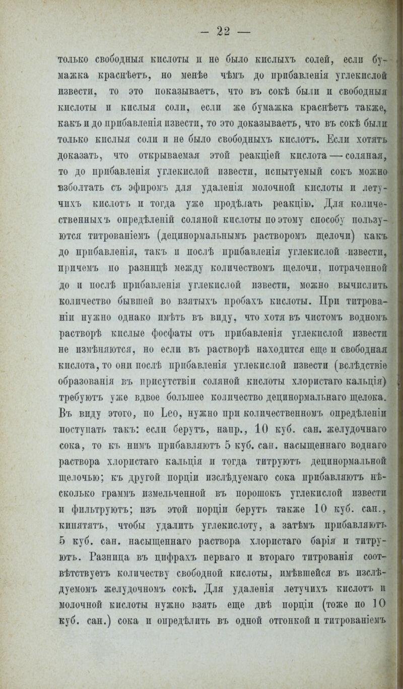только свободный кислоты и нѳ было кислыхъ солей, если бу- мажка краснѣѳтъ, но ыѳнѣѳ чѣмъ до прпбавленія углекислой извести, то это показываетъ, что въ сокѣ были и свободныя кислоты и кислыя соли, если же бумажка краснѣетъ также, какъ и до прибавленія извести, то это доказываѳтъ, что въ сокѣ были только кислыя соли и не было свободныхъ кислотъ. Если хотятъ доказать, что открываемая этой реакціей кислота — соляная, то до прибавленія углекислой извести, испытуемый сокъ можно* взболтать съ эфиромъ для удаленія молочной кислоты и лѳту- чихъ кислотъ и тогда уже нродѣлать реакцію. Для количе- ственных ъ опредѣленій соляной кислоты по этому способу пользу- ются титрованіемъ (децинормальнымъ растворомъ щелочи) какъ до прибавленія, такъ и нослѣ прибавленія углекислой извести, причемъ по разницѣ между количѳствомъ щелочи, потраченной до и послѣ прибавленія углекислой извести, можно вычислить количество бывшей во взятыхъ пробахъ кислоты. При титрова- ніи нужно однако имѣть въ виду, что хотя въ чистомъ водномъ растворѣ кислые фосфаты отъ прибавленія углекислой извести не измѣняются, но если въ растворѣ находится еще и свободная кислота, то они послѣ прибавленія углекислой извести (вслѣдствіѳ образованія въ присутствіи соляной кислоты хлористаго кальція) трѳбуютъ уже вдвое большее количество децинормальнаго щелока. Въ виду этого, по Ьео, нужно при количественномъ опредѣленіи поступать такъ: если берутъ, напр., 10 куб. сан. жѳлудочнаго сока, то къ нимъ прибавляютъ 5 куб. сан. насыщѳннаго воднаго раствора хлористаго кальція и тогда титруютъ децпнормальной щелочью; къ другой порціи изслѣдуемаго сока прибавляютъ не- сколько граммъ измельченной въ порошокъ углекислой извести и фильтруютъ; изъ этой порціи берутъ также 10 куб. сан., кинятятъ, чтобы удалить углекислоту, а затѣмъ прибавляютъ 5 куб. сан. насыщеннаго раствора хлористаго барія и титру- ютъ. Разница въ цифрахъ перваго и втораго титрованія соот- вѣтствуѳтъ количеству свободной кислоты, имѣвшейся въ изслѣ- дуемомъ желудочномъ сокѣ. Для удалѳнія летучихъ кислотъ и молочной кислоты нужно взять еще двѣ порціи (тоже по 10 куб. сан.) сока и определить въ одной отгонкой и тптрованіемъ