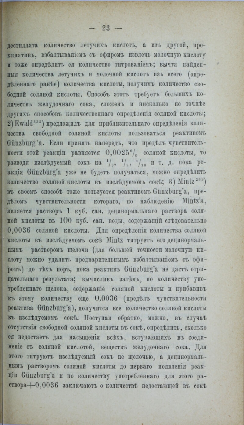 дестпллята количество летучихъ кпслотъ. а изь другой, про- кнпятпвъ, взбалтываніемъ съ эфпромъ извлечь молочную кислоту и тоже опредѣлитъ ея количество тнтрованіемъ; вычтя папден- ныя количества летучихъ и молочной кпслотъ пзъ всего (опре- дѣленнаго ранѣе) количества кислоты, получимъ количество сво- бодной соляной кислоты. Способъ этотъ требуетъ болыппхъ ко- лпчествъ желудочная сока, сложенъ и нисколько не точнѣе другпхъ способовъ количественная опредѣленія соляной кислоты; 2)Е\ѵа1(1335) иредложплъ для приблизительная опредѣленія коли- чества свободной соляной кислоты пользоваться реактпвомъ бйпгЬиг^'а. Если принять напередъ, что предѣлъ чувствитель- ности этой реакщп равняется 0,0025% соляной кислоты, то разводя изслѣдуемый сокъ на */3, *Д, 1/10 п т- Д- пока Ре~ акція бйпгЪиг^'а уже не будетъ получаться, можно опредѣлпть количество соляной кислоты въ пзслѣдуемомъ сокѣ; 3)МіііІ2 269) въ своемъ способѣ тоже пользуется реактпвомъ бйпгЬиг^'а, пре- дѣломъ чувствительности которая, по наблюденію ЗІіпіга. является растворъ 1 куб. сан. децпнормальнаго раствора соля- ной кпслоты вь ЮО куб. сан. воды, содержании слѣдовательно 0,0036 соляной кпслоты. Для опредѣленія количества соляной кислоты въ изслѣдуемомъ сокѣ Мііііг тптруетъ его децпнормаль- нымъ растворомъ щелочи (для большей точности молочную ки- слоту можно удалить предварптельнымъ взбалтываніемъ съ эфя- ромъ) до тѣхъ поръ, пока реактпвъ бйпгЪиг^а не дастъ отри- цательная результата; вычисливъ затѣмъ, по количеству упо- требленная щелока, содержаніе соляной кислоты и прибавпвъ къ этому количеству еще 0,0036 (предѣлъ чувствительности реактива бйпгЬиг^'а), получится все количество соляной кпслоты въ пзслѣдуемомъ сокѣ. Поступая обратно, можно, въ случаѣ отсутствія свободной соляной кпслоты въ сокѣ, опредѣлпть, сколько ея недостаетъ для насыщенія всѣхъ. встунающпхъ въ соедп- неніе съ соляной кпслотой, веществъ желудочная сока. Для этого титруютъ пзслѣдуемый сокъ не щелочью, а дещшормаль- нымъ растворомъ соляной кпслоты до первая появленія реак- ции бііпгішг^а и но количеству употребленная для этого ра- створа+О.ООЗб заключаютъ о количествѣ недостающей въ сокѣ