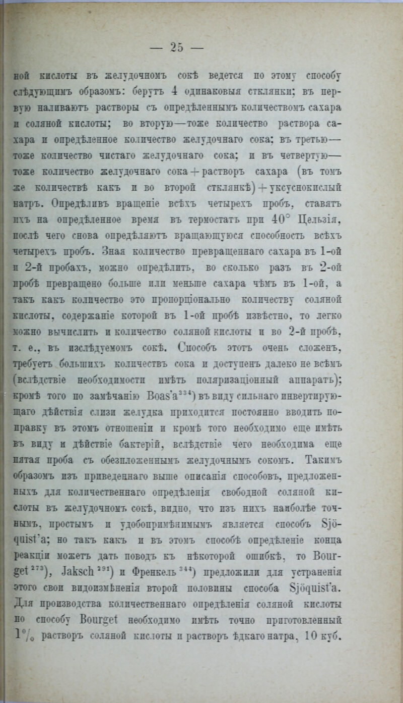 ной кислоты въ желудочномъ сокѣ ведется по этому способу слѣдующпмъ образомъ: беругъ 4 одинаковый стклянкп: въ пер- вую налпваютъ растворы съ опредѣленнымъ количеством сахара н соляной кислоты; во вторую—тоже количество раствора са- хара п определенное количество желудочнаго сока: въ третью— тоже количество чпстаго желудочнаго сока: и въ четвертую— тоже количество желудочнаго сока — растворъ сахара (въ томъ же количестве какъ и во второй стклянкѣ) — уксуснокислый натръ. Опредѣлпвъ врашеніе всѣхъ четырехъ пробъ. ставить лхъ на определенное время въ термостатъ при 40 Цельзія. послѣ чего снова опредѣляі^тъ вращающуюся способность всѣхъ четырехъ пробъ. Зная количество превращеннаго сахара въ 1-ой п 2-й пробахъ. можно определить, во ско.тько разъ въ 2-ой пробѣ превращено больше плп меньше сахара чѣмъ въ 1-ой. а такъ какъ количество это пропоршонально количеству соляной кислоты, содержаніе которой въ 1-ой пробѣ пзвѣстно. то легко можно вычислить и количество соляной кислоты и во 2-й пробѣ. т. е.. въ пзслѣдуемомъ сокѣ. Снособъ этого очень сложенъ. требуетъ большихъ количествъ сока и достуяенъ далеко не всѣмъ (вслѣдствіе необходимости пмѣть полярпзашонный аппарать): кромѣ того по замѣчанію Воа^Ѵ'4) въвпду спльнаго пнвертнрую- щаго дѣйствія слизи желудка приходится постоянно вводить по- правку въ этомъ отношеніп и кромѣ того необходимо еще пмѣть въ виду и дѣйствіе бактерій. вслѣдствіе чего необходима еще пятая проба съ обезплохеынымъ желудичнымь сокомъ. Такпмъ образомъ пзъ прпведеннаго выше опнсанія способовъ. предложен- пыхъ для колпчественнаго опредѣленія свободной соляной ки- слоты въ желудочномъ сокѣ. видно, что пзъ нпхъ нанболѣе точ- ніиъ, простымъ и удобопрпмѣнпмымъ является способъ §]0- ^Ш81^а; но такъ какъ и въ этомъ способѣ опредѣленіе конла реакцін можетъ дать поводъ къ нѣкоторой ошпбкѣ. то Вош- ьет2'3), .ІакзсЬ291) и Френкель44) предложили для устраненія этого своп впдопзмБненія второй половины способа §іо<|ііі$т'а. Для производства колпчественнаго опредѣленія соляной кислоты по способу Воішгет необходимо пмѣть точно приготовленный 1°/0 растворъ соляной кпслогы и растворъ ѣдкаго натра, 10 куб.