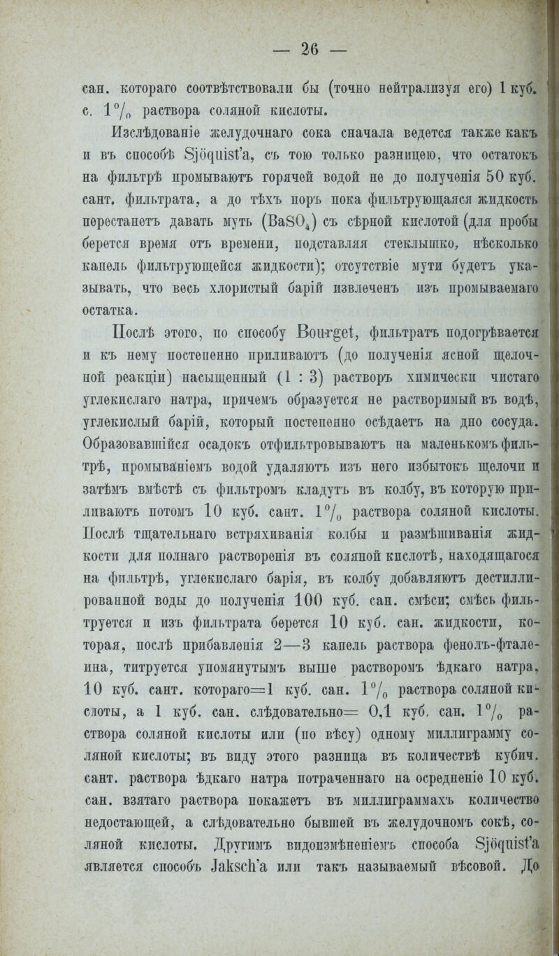 сан. котораго соотвѣтствовали бы (точно нейтрализуя его) 1 куб. с. 1°/о раствора соляной кислоты. Изслѣдованіѳ желудочнаго сока сначала ведется также какъ и въ способѣ 8)(щш8І'а, съ тою только разницею, что остатокъ на фильтрѣ промываютъ горячей водой не до полученія 50 куб. сант. фильтрата, а до тѣхъ поръ пока фильтрующаяся жидкость пѳрестанетъ давать муть (Ва804) съ сѣрной кислотой (для пробы берется время отъ времени, подставляя стеклышко, нѣсколько капель фильтрующейся жидкости); отсутствіе мути будетъ ука- зывать, что весь хлористый барій извлечешь изъ промываемаго остатка. Послѣ этого, по способу Воіѵг^еі, фильтратъ подогрѣваѳтся и къ нему постепенно приливаютъ (до полученія ясной щелоч- ной реакціи) насыщенный (1:3) растворъ химически чистаго углекислаго натра, причемъ образуется не растворимый въ водѣ, углекислый барій, который постепенно осѣдаетъ на дно сосуда. Образовавшійся осадокъ отфильтровываютъ на маленькомъ филь- трѣ, промываніемъ водой удаляютъ изъ него избытокъ щелочи и затѣмъ вмѣстѣ съ фильтромъ кладутъ въ колбу, въ которую при- ливаютъ потомъ 10 куб. сант. 1°/0 раствора соляной кислоты. Послѣ тщатѳльнаго встряхиванія колбы и размѣшиванія жид- кости для полнаго растворенія въ соляной кислотѣ, находящагося на фильтрѣ, углекислаго барія, въ колбу добавляютъ дестилли- рованной воды до полученія 100 куб. сан. смѣси; смѣсь филь- труется и изъ фильтрата берется 10 куб. сан. жидкости, ко- торая, послѣ прибавленія 2—3 капель раствора фенолъ-фтале- ина, титруется упомянутымъ выше растворомъ ѣдкаго натра, 10 куб. сант. котораго—1 куб. сан. 1°/0 раствора соляной ки- слоты, а 1 куб. сан. слѣдоватѳльно= 0,1 куб, сан. 1°/0 Ра~ створа соляной кислоты или (по вѣсу) одному миллиграмму со- ляной кислоты; въ виду этого разница въ количествѣ кубич. сант. раствора ѣдкаго натра потраченнаго на осрѳдненіѳ 10 куб. сан. взятаго раствора покажетъ въ миллиграммахъ количество недостающей, а слѣдовательяо бывшей въ желудочномъ сокѣ, со- ляной кислоты. Другимъ видоизмѣненіемъ способа З^ШЗ^'а является способъ ДакзсЬ'а или такъ называемый вѣсовой. До