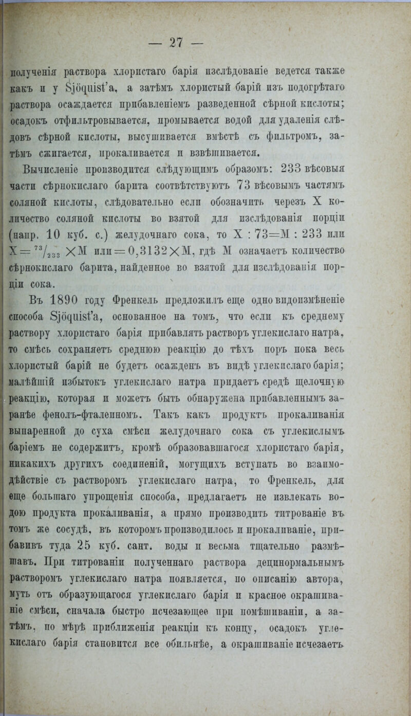 полученія раствора хлористаго барія пзслѣдованіе ведется также какъ п у 8ьібциІ8І;'а, а затѣмъ хлористый барій изъ подогрѣтаго раствора осаждается прпбавленіемъ разведенной сѣрной кислоты; осадокъ отфильтровывается, промывается водой для удаленія слѣ- довъ сѣрной кислоты, высушивается вмѣстѣ съ фпльтромъ, за- тѣыъ сжигается, прокаливается и взвѣшивается. Вычислѳніе производится слѣдующшіъ образомъ: 233 вѣсовыя части сѣрнокислаго барита соотвѣтствуютъ 73 вѣсовымъ частямъ соляной кислоты, слѣдовательно если обозначить черезъ X ко- личество соляной кислоты во взятой для пзслѣдованія порціи (напр, 10 куб. с.) желудочнаго сока, то X : 73=М : 233 пли Х= 7723з ХМ или = 0;3132ХМ, гдѣ М означаетъ количество сѣрнокислаго барита, найденное во взятой для пзслѣдованія пор- ціи сока. Въ 1890 году Френкель предложилъ еще одно видоизмѣненіе способа 8ібдиІ8І'а, основанное на томъ, что если къ среднему раствору хлористаго барія прибавлять растворъ углекислаго натра, то смѣсь сохраняетъ среднюю реакцію до тѣхъ поръ пока весь хлористый барій не будетъ осажденъ въ видѣ углекислаго барія; малѣйшій пзбытокъ углекислаго натра придаетъ средѣ щелочную реакцію, которая и можетъ быть обнаружена прибавленнымъ за- ранѣе фѳнолъ-фталеиномъ. Такъ какъ продуктъ прокаливанія выпаренной до суха смѣси желудочнаго сока съ углекислымъ баріѳмъ не содержишь,, кромѣ образовавшагося хлористаго барія, никакихъ другихъ соѳдиненій, могущпхъ вступать во взапмо- дѣйствіе съ растворомъ углекислаго натра, то Френкель, для еще больпіаго упрощенія способа, предлагаешь не извлекать во- дою продукта прокаливанія, а прямо производить титрованіе въ томъ же сосудѣ, въ которомъ производилось и прокаливаніѳ, при- бавивъ туда 25 куб. сант* воды и весьма тщательно размѣ- тавъ. При титрованіи полученнаго раствора децинормальнымъ растворомъ углекислаго натра появляется, по описанію автора, муть отъ образующагося углекислаго барія и красное окрашива- ние смѣси, сначала быстро исчезающее при помѣшиваніи, а за- тѣмъ. по мѣрѣ приближенія реакціи къ концу, осадокъ угле- кислаго барія становится все обильнѣе, а окрагаиваніе псчезаѳтъ