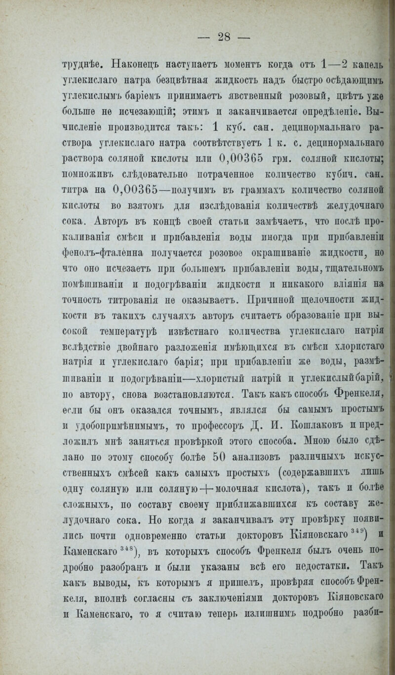 труднѣе. Наконѳпъ наступаѳтъ момѳнтъ когда отъ 1—2 капель углекислаго натра бѳзцвѣтная жидкость надъ быстро осѣдающимъ углекислымъ баріѳмъ принимаѳтъ явственный розовый, цвѣтъ уже больше не исчѳзающій; этимъ и заканчивается опредѣлѳніе. Вы- численіѳ производится такъ: 1 куб. сан. децинормальнаго ра- створа углекислаго натра соотвѣтствуетъ 1 к. с. децинормальнаго раствора соляной кислоты или 0,00365 грм. соляной кислоты; помноживъ слѣдовательно потраченное количество кубич. сан. титра на 0,00365—получимъ въ граммахъ количество соляной кислоты во взятомъ для изслѣдованія количествѣ желудочнаго сока. Авторъ въ концѣ своей статьи замѣчаетъ, что послѣ про- каливанія смѣси и прибавленія воды иногда при прибавленіи фенолъ-фталеина получается розовое окрашиваніе жидкости, но что оно исчезаѳтъ при болыпемъ прибавленіи воды, тщатѳльномъ помѣшиваніи и подогрѣваніи жидкости и никакого вліянія на точность титрованія не оказываетъ. Причиной щелочности жид- кости въ такихъ случаяхъ авторъ считаетъ образовапіе при вы- сокой температурѣ извѣстнаго количества углекислаго натрія вслѣдствіѳ двойнаго разложенія имѣющихся въ смѣси хлорпстаго натрія и углекислаго барія; при прибавленіи же воды, размѣ- шиваніи и подогрѣваніи—хлористый натрій и углекислый барій, по автору, снова возстановляются. Такъ какъ способъ Френкеля, если бы онъ оказался точнымъ, являлся бы самымъ простымъ и удобонримѣнимымъ, то профѳссоръ Д. И. Когалаковъ и пред- ложилъ мнѣ заняться провѣркой этого способа. Мною было сдѣ- лано по этому способу болѣѳ 50 анализовъ различныхъ искус- ственныхъ смѣсей какъ самыхъ простыхъ (содержавшихъ лишь одну соляную или соляную + молочная кислота), такъ и болѣѳ сложныхъ, по составу своему приближавшихся къ составу же- лудочнаго сока. Но когда я заканчивалъ эту провѣрку появи- лись почти одновременно статьи докторовъ Кіяновскаго 349) и Каменскаго 348); въ которыхъ способъ Френкеля былъ очень по- дробно разобранъ и были указаны всѣ его недостатки. Такъ какъ выводы, къ которымъ я пришелъ, провѣряя способъ Френ- келя, вполнѣ согласны съ заключеніями докторовъ Кіяновскаго и Каменскаго, то я считаю теперь излиіинимъ подробно разби-