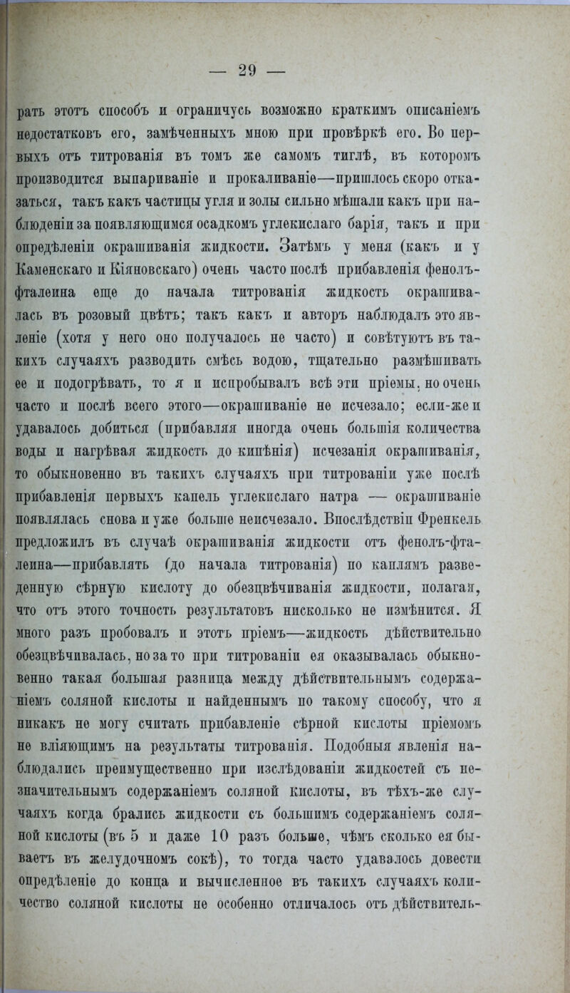 рать этотъ способъ и ограничусь возможно краткимъ описаніемъ нѳдостатковъ его, замѣчѳнныхъ мною при провѣркѣ его. Во пер- выхъ отъ титрованія въ томъ же самомъ тиглѣ, въ которомъ производится выпариваніе и прокаливаніѳ—пришлось скоро отка- заться, такъ какъ частицы угля и золы сильно мѣшали какъ при на- блюденіи за появляющимся осадкомъ углекислаго барія, такъ и при опредѣленіи окрашиванія жидкости. Затѣмъ у меня (какъ и у Каменскаго и Кіяновскаго) очень часто послѣ прибавленія фенолъ- фталѳина еще до начала титрованія жидкость окрашива- лась въ розовый цвѣтъ; такъ какъ и авторъ наблюдалъ это яв- лѳніе (хотя у него оно получалось не часто) и совѣтуютъ въ та- кихъ случаяхъ разводить смѣсь водою, тщательно размѣшивать ее и подогрѣвать, то я и испробывалъ всѣ эти пріемы. но очень часто и послѣ всего этого—окрашиваніѳ не исчезало; если-жеи удавалось добиться (прибавляя иногда очень большія количества воды и нагрѣвая жидкость до кипѣнія) исчезанія окрашиванія, то обыкновенно въ такихъ случаяхъ при титрованіи уже послѣ прибавлѳнія первыхъ капель углекислаго натра — окрашиваніе появлялась снова и уже больше неисчезало. Впослѣдствіп Френкель предложилъ въ случаѣ окрагаиванія жидкости отъ фенолъ-фта- лѳина—прибавлять (до начала титрованія) по каплямъ разве- денную сѣрную кислоту до обезцвѣчиванія жидкости, полагая, что отъ этого точность результатовъ нисколько не измѣнится. Я много разъ пробовалъ и этотъ пріемъ—жидкость дѣйствитѳльно обезпвѣчивалась, но за то при титрованіи ея оказывалась обыкно- венно такая большая разница между дѣйствительнымъ содержа- ніемъ соляной кислоты и найденнымъ по такому способу, что я никакъ не могу считать прибавлѳніѳ сѣрной кислоты пріемомъ не вліяющимъ на результаты титрованія. Подобный явленія на- блюдались преимущественно при изслѣдованіи жидкостей съ не- значитѳльнымъ содержаніѳмъ соляной кислоты, въ тѣхъ-жѳ слу- чаяхъ когда брались жидкости съ болыппмъ содержаніемъ соля- ной кислоты (въ 5 и даже 10 разъ больше, чѣмъ сколько ея бы- ваѳтъ въ желудочномъ сокѣ), то тогда часто удавалось довести опрѳдѣленіѳ до конца и вычисленное въ такихъ случаяхъ коли- чество соляной кислоты не особенно отличалось отъ дѣйствитель-