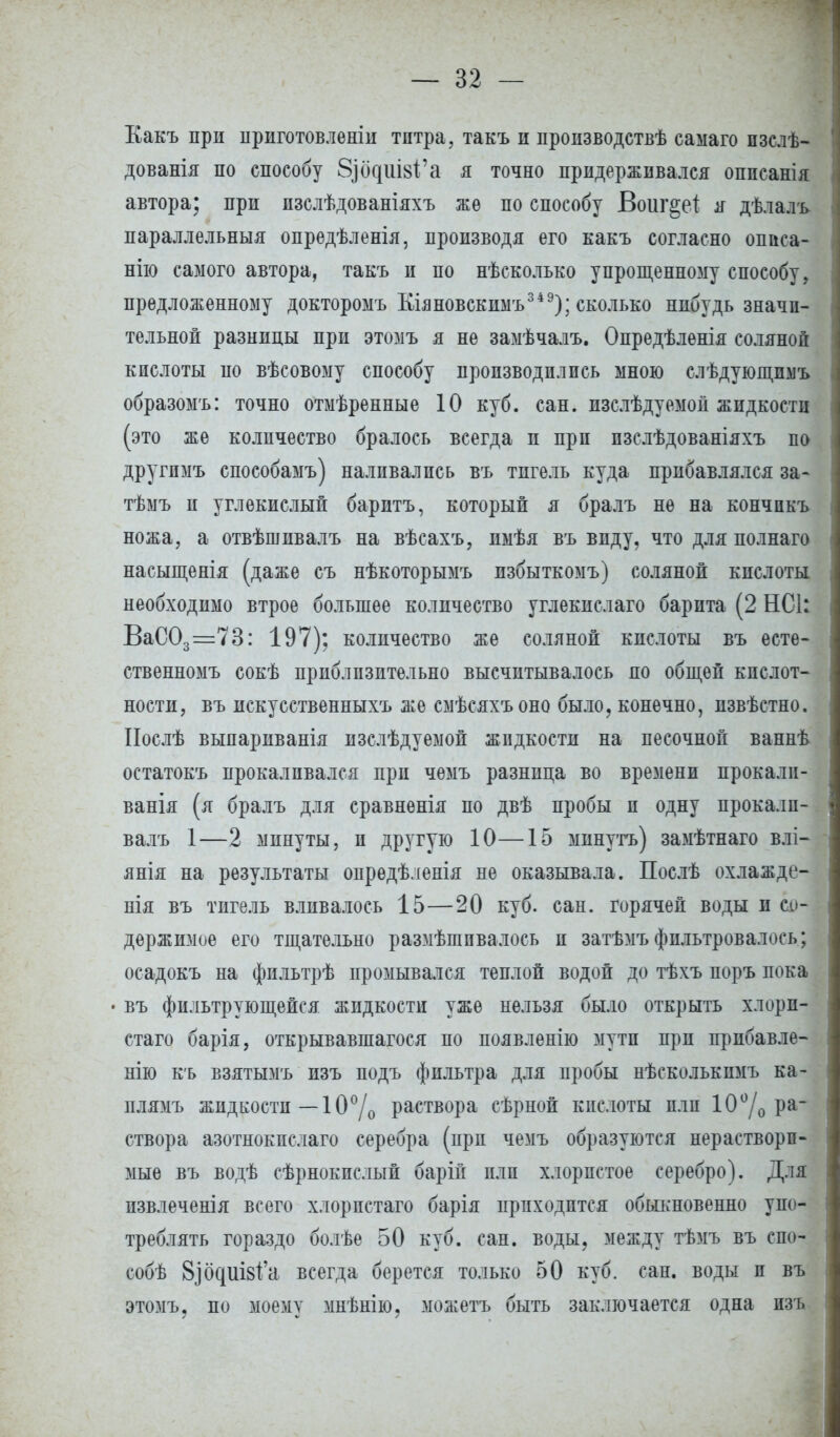 Какъ при ириготовленіи титра, такъ и пропзводствѣ саыаго пзслѣ- дованія по способу §)ос{ііІ8{'а я точно придерживался оппсанія автора; прп пзслѣдованіяхъ же по способу Воиг^еі я дѣлалъ параллельный опредѣленія, производя его какъ согласно описа- нію самого автора, такъ п по несколько упрощенному способу, предложенному докторомъ Кіяновскимъ349); сколько нпбудь значи- тельной разнпцы при этомъ я не замѣчалъ. Опредѣленія соляной кислоты по вѣсовому способу производились мною слѣдующпмъ образомъ: точно отмѣренные 10 куб. сан. изслѣдуемон жидкости (это же количество бралось всегда и прп пзслѣдованіяхъ по другпмъ способамъ) наливались въ тпгель куда прибавлялся за- тѣмъ и углекислый баритъ, который я бралъ не на кончпкъ ножа, а отвѣшпвалъ на вѣсахъ, имѣя въ виду, что для полнаго насыщенія (даже съ нѣкоторымъ пзбыткомъ) соляной кислоты необходимо втрое большее количество углекислаго барита (2 НС1: ВаС03=73: 197); количество же соляной кислоты въ есте- ственномъ сокѣ приблизительно высчитывалось но общей кислот- ности, въ искусственныхъ же смѣсяхъоно было, конечно, пзвѣстно. Нослѣ выпариванія изслѣдуемой жидкости на песочной ваннѣ остатокъ прокаливался прп чемъ разница во времени прокали- ванія (я бралъ для сравненія по двѣ пробы и одну прокалп- валъ 1—2 минуты, и другую 10—15 минуть) замѣтнаго влі- янія на результаты опредѣленія не оказывала. Послѣ охлажде- нія въ тигель вливалось 15—20 куб. сан. горячей воды и со- держимое его тщательно размѣшпвалось и затѣмъфильтровалось; осадокъ на фильтрѣ промывался теплой водой до тѣхъ поръ пока • въ фильтрующейся жидкости уже нельзя было открыть хлори- стаго барія, открывавшаяся по появленію мути прп прибавле- нію къ взятымъ изъ подъ фильтра для пробы нѣсколькпмъ ка- плямъ жидкости —10% раствора сѣрной кислоты пли 10°/0 ра- створа азотнокпслаго серебра (прп чемъ образуются нераствори- мые въ водѣ сѣрнокпслый барій пли хлористое серебро). Для извлечения всего хлорпстаго барія приходится обыкновенно упо- треблять гораздо болѣе 50 куб. сан. воды, между тѣмъ въ ешь собѣ 8]б({Ш81'а всегда берется только 50 куб. сан. воды и въ этомъ, по моему мнѣнію, можетъ быть заключается одна изъ