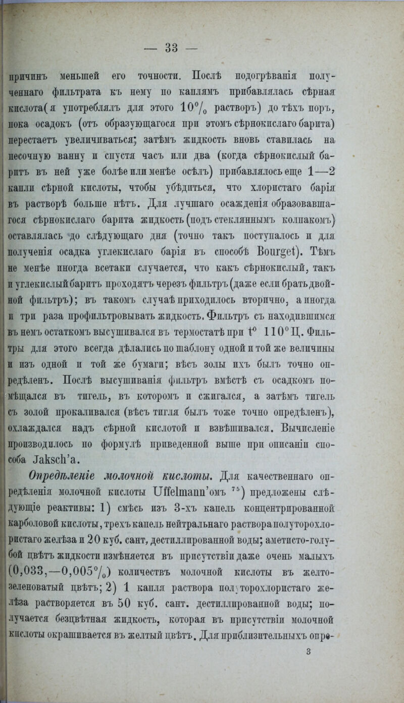 шф —г '—~~  — зз — причпнъ меньшей его точности. Послѣ подогрѣванія полу- ченнаго фильтрата къ нему по каплямъ прибавлялась сѣрная кислота(я употреблялъ для этого 10°/0 растворъ) до тѣхъ поръ, пока осадокъ (отъ образующаяся при этомъ сѣрнокислаго барита) перестаетъ увеличиваться; затѣмъ жидкость вновь ставилась на песочную ванну и спустя часъ или два (когда сѣрнокислый ба- | ритъ въ ней уже болѣе или менѣе осѣлъ) прибавлялось еще 1—2 I капли сѣрной кислоты, чтобы убѣдпться, что хлористаго барія въ растворѣ больше нѣтъ. Для лучшаго осаждѳнія образовавша- яся сѣрнокислаго барита жидкость (подъ стекляннымъ колпакомъ) оставлялась до слѣдующаго дня (точно такъ поступалось и для полученія осадка углекислаго барія въ способѣ Воиг^еі). Тѣмъ не менѣе иногда всетаки случается, что какъ сѣрнокислый, такъ п углекислый баритъ проходятъ чѳрезъ фильтръ(даже если брать двой- ной фильтръ); въ такомъ случаѣ приходилось вторично, а иногда и три раза профильтровывать жидкость. Фильтръ съ находившимся въ немъ остаткомъ высушивался въ термостатѣ при і° 110° Ц. Филь- тры для этого всегда дѣлались по шаблону одной и той же величины п пзъ одной и той же бумаги; вѣсъ золы ихъ былъ точно оп- редѣленъ. Послѣ высушиванія фильтръ вмѣстѣ съ осадкомъ по- мѣщался въ тигель, въ которомъ и сжигался, а затѣмъ тигель съ золой прокаливался (вѣсъ тигля былъ тоже точно опредѣленъ), охлаждался надъ сѣрной кислотой и взвѣшпвался. Вычисленіе производилось по формулѣ приведенной выше при описаніп спо- соба ^кзсЬ'а. Опредгьленге молочной кислоты. Для качественнаго он- редѣленія молочной кислоты ІЛіе1тапн'омъ 76) предложены слѣ- дующіѳ реактивы: 1) смѣсь изъ 3-хъ капель концентрированной карболовой кислоты, трехъкапель нейтральнаго раствораполуторохло- ристаго желѣзаи 20 куб. сант, дѳстиллированной воды; аметпсто-голу- бой пвѣтъ жидкости измѣняется въ присутствіи даже очень малыхъ (0,033,—0,005°/0) количѳствъ молочной кислоты въ желто- зеленоватый пвѣтъ; 2) 1 капля раствора пол-торохлористаго же- лѣза растворяется въ 50 куб. сант. дестиллпрованной воды; по- лучается безпвѣтная жидкость, которая въ присутствіи молочной кислоты окрашивается въ желтый цвѣтъ. Для приблизительныхъ опрѳ- 3