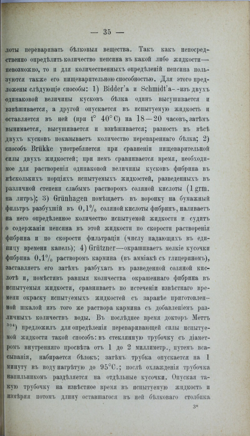 доты переваривать бѣлковыя вещества. Такъ какъ непосред- ственно опредѣлить количество пепсина въ какой либо жидкости— невозможно, то и для количественныхъ опредѣленій пепсина поль- зуются также его пищеварительного способностью. Для этого пред- ложены слѣдующіе способы: 1) ВШег'а п ЗсЬтШ'а- -изъ двухъ одинаковой величины кусковъ бѣлка одинъ высушивается и взвѣиіивается, а другой опускается въ испытуемую жидкость и оставляется въ ней (при і° 40° С) на 18 — 20 часовъ, затѣмъ вынимается, высушивается и взвѣшивается; разность въ вѣсѣ двухъ кусковъ показываетъ количество перевареннаго бѣлка; 2) способъ Вгіікке употребляется при сравненіи пищеварительной силы двухъ жидкостей; при немъ сравнивается время, необходи- мое для растворенія одинаковой величины кусковъ фибрина въ нѣсколькихъ порціяхъ испытуемыхъ жидкостей, разведенныхъ въ различной степени слабымъ растворомъ соляной кислоты (1 §гю. на литръ); В) бгйпііа^еп помѣщаетъ въ воронку на бумажный фильтръ разбухшій въ 0,1% соляной кислоты фибринъ, наливаѳтъ на него опредѣленноѳ количество испытуемой жидкости и судитъ о содержаніи пепсина въ этой жидкости по скорости растворенія фибрина и по скорости фильтраціи (числу падающихъ въ еди- ницу времени капель); 4) вгійгпег—окрашиваетъ мелкіе кусочки фибрина 0,1% растворомъ кармина (въ амміакѣ съ глицериномъ), заставляетъ его затѣмъ разбухать въ разведенной соляной кис- лой и, помѣстивъ равныя количества окрашеннаго фибрина въ испытуемый жидкости, сравниваетъ по истеченіи извѣстнаго вре- мени окраску испытуемыхъ жидкостей съ заранѣе приготовлен- ной шкалой изъ того же раствора кармина съ добавленіемъ раз- личныхъ количѳствъ воды, Въ послѣднее время докторъ Меттъ 304) предложилъ для опредѣленія переваривающей силы испытуе- мой жидкости такой способъ: въ стеклянную трубочку съ діамет- ромъ внутренняго просвѣта отъ 1 до 2 миллиметр., путемъ вса- сыванія, набирается бѣлокъ; затѣмъ трубка опускается на 1 минуту въ водунагрѣтую до 95°С; послѣ охлажденія трубочка наиильникомъ раздѣляется на отдѣльные кусочки. Опуская та- кую трубочку на извѣстяое время въ испытуемую жидкость и пзмѣряя иотомъ длпиу оставшагося въ ней бѣлковаго столбика з*