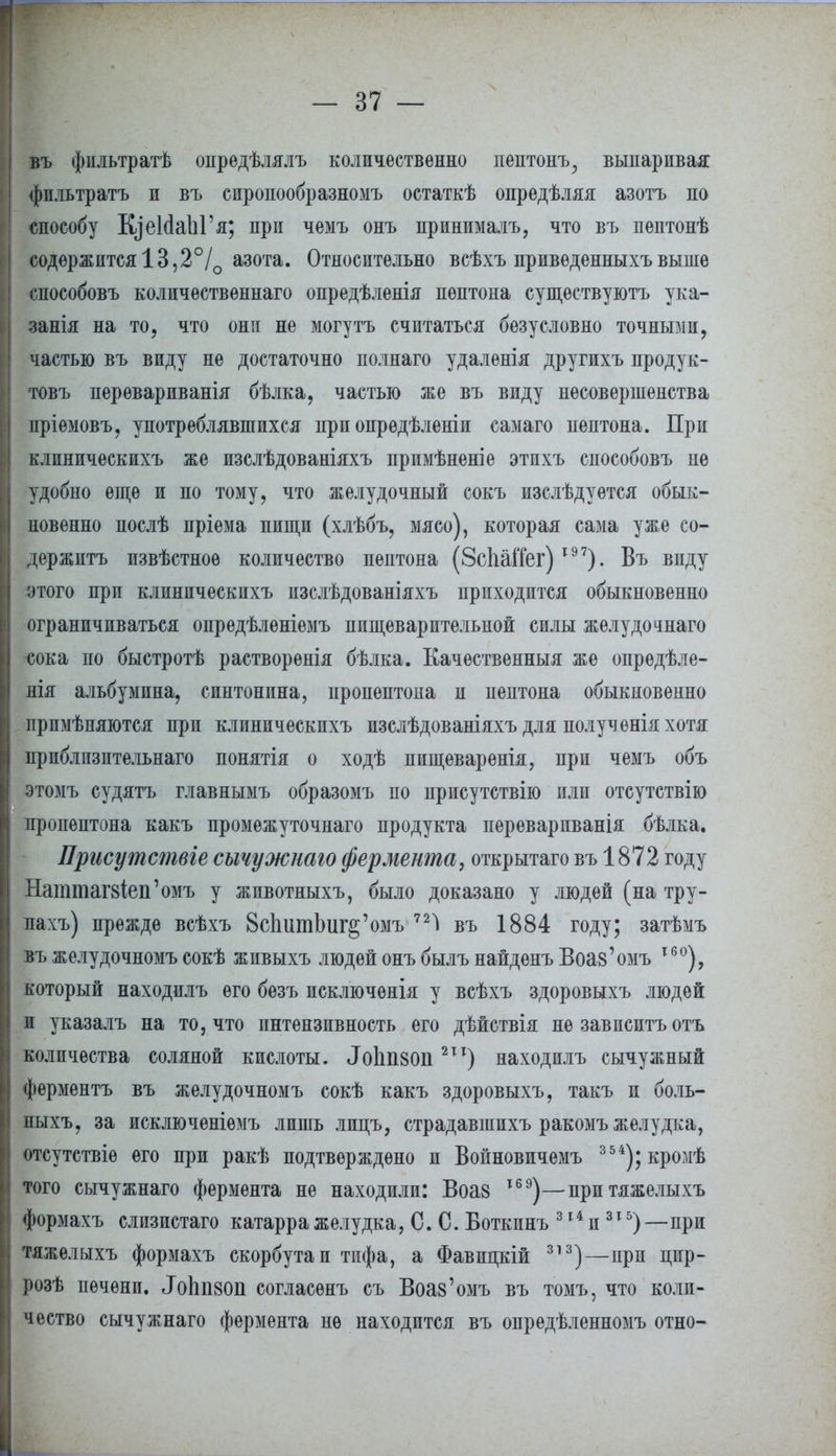 въ фіільтратѣ опредѣлялъ количественно пептонъ, выпаривая фпльтратъ и въ сиропообразномъ остаткѣ опредѣляя азотъ по способу КдеЫаЫ'я; при чемъ онъ принималъ, что въ пептонѣ содержится 13,2°/0 азота. Относительно всѣхъ приведенныхъвыше способовъ колпчественнаго опредѣленія пептона существуютъ ука- занія на то, что они не могутъ считаться безусловно точными, частью въ виду не достаточно полнаго удаленія другихъ продук- товъ перѳварпванія бѣлка, частью же въ виду несовершенства пріѳмовъ, употреблявшихся при опрѳдѣленіи самаго пептона. При клиническихъ же изслѣдованіяхъ примѣненіе этихъ способовъ не удобно еще и по тому, что желудочный сокъ изслѣдуѳтся обык- новенно послѣ пріема пищи (хлѣбъ, мясо), которая сама уже со- держите извѣстноѳ количество пептона (ЗсЬаіТег)19 7). Въ виду этого при клиническихъ пзслѣдованіяхъ приходится обыкновенно ограничиваться опредѣленіемъ пищеварительной силы желудочнаго сока по быстротѣ растворенія бѣлка. Еачественныя же опрѳдѣле- нія альбумина, синтонина, пропептона и пептона обыкновенно прпмѣняются при клиническихъ изслѣдованіяхъ для полученія хотя прпблпзптельнаго понятія о ходѣ пищеваренія, при чемъ объ этомъ судятъ главнымъ образомъ по нрисутствію или отсутствію пропептона какъ промежуточнаго продукта переварпванія бѣлка. Присутствіе сычужнаю фермента, открытаго въ 1872 году Наттагз^еп'омъ у жпвотныхъ, было доказано у людей (на тру- лахъ) прежде всѣхъ 8сЬитЪиг§'омъ въ 1884 году; затѣмъ въ желудочномъ сокѣ живыхъ людей онъ былъ найденъ Воаз'омъ т6°), который находилъ его безъ исключѳнія у всѣхъ здоровыхъ людей и указалъ на то, что пнтензивность его дѣйствія не зависитъ отъ количества соляной кислоты. .ТоЬпзоп 211) находилъ сычужный ферментъ въ желудочномъ сокѣ какъ здоровыхъ, такъ и боль- ныхъ, за исключѳніѳмъ лишь лпцъ, страдавшихъ ракомъ желудка, отсутствіе его при ракѣ подтверждено и Войновичемъ 354);кромѣ того сычужнаго фермента не находили: Воаз І69)—притяжелыхъ формахъ слизистаго катарра желудка, С. С. Воткпнъ 314 и315) —при тяжелыхъ формахъ скорбута и тифа, а Фавицкій 313)—при цир- розѣ печени. ЛоЬгшп согласѳнъ съ Воаз'омъ въ томъ, что коли- чество сычужнаго фермента не находится въ опредѣленномъ отно-