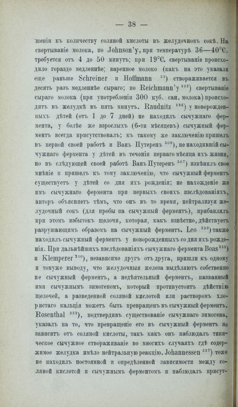 іпенін къ количеству соляной кислоты въ желудочномъ еокѣ. На свертываніе молока, по <Іо1ііі8(т'у, врп температурь 36—40°С. требуется отъ 4 до 50 мпнутъ: прп 19°С. свертываніѳ происхо- дило гораздо медленнѣе: варенное молоко (какъ на это указали еще раньте 8сЬгеіпег п Ноіітапіі 35) створаживается въ десять разъ мѳдлѳннѣе сыраго; по КеісІшашГу Т02) свертываніе сыраго молока (прп употреблены 300 куб. сан. молока) происхо- дить въ желудкѣ въ пять минуть. Ваіі(1ііІІ2 т86) у новорожден- ыыхъ дѣтей (отъ 1 до 7 дней) не находить сычужнаго фер- мента, у болѣѳ же взрослыхъ (6-тп мѣсяцевъ) сычужный фер- ментъ всегда присутствовалъ; къ такому же заключенью прпшѳлъ въ первой своей работѣ п Бань Путеренъ 306), не находпвшіп сы- чужнаго фермента у дѣтей въ теченіи перваго мѣсяца пхъ жизни, но въ слѣдующей своей работѣ Ванъ Путеренъ 307) пзмѣнплъ свое мнѣніе и пришелъ къ тому заключенію, что сычужиып ферментъ существуетъ у дѣтей со дня пхъ рожденія: не нахожденіѳ же пмъ сычужнаго фермента прп первыхъ свопхъ пзслѣдованіяхъ, авторъ объясняетъ тѣмъ, что онъ въ то время, нейтрализуя же- лудочный сокъ (для пробы на сычужный ферментъ), прибавлялъ прп этомъ пзбытокъ щелочи, которая, какъ пзвѣстно, дѣйствуетъ разрушающими образомъ на сычужный ферментъ. Ьео 23 9) также находнлъ сычужный ферментъ у новорожденныхъ со дня пхъ рожде- нія. Прп дальнѣйшпхъ пзслѣдованіяхъ сычужнаго фермента Воа8 231) п Кіетрегег 230), независимо другъ отъ друга, пришли къ одному п томуже выводу, что желудочный железа выдѣляютъ собственно не сычужный ферментъ, а недѣятельный ферментъ, названный ими сычужнымъ зимогеномъ, который протпвустоптъ дѣйствію щелочей, а разведенной соляной кислотой или растворомъ хло- ристаго кальція можетъ быть превращепъ въ сычужный ферментъ. Еозеіііііаі 232), подтвердивъ существованіе сычужнаго зпмогена, указалъ на то. что превращеніе его въ сычужный ферментъ не завпсптъ отъ соляной кислоты, такъ какъ онъ наблюдалъ типи- ческое сычужное створажпваніе во многпхъ случаяхъ гдѣ содер- жимое желудка имѣло нейтральную реакцію. Ло1іаипе8§еи 337) тоже не находплъ постоянной п опредѣленной зависимости между со- ляной кгсдотой п сычужнымъ ферментомъ п наблюдалъ ирпсут-