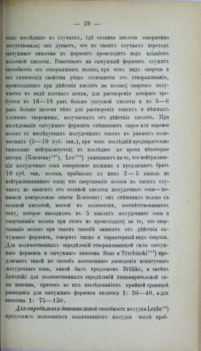 ствіѳ послѣдняго въ случаяхъ, гдѣ соляная кислота совершенно отсутствовала; онъ думаетъ, что въ такихъ случаяхъ нереходъ сычужнаго зимогена въ ферментъ происходитъ подъ вліяніемъ молочной кислоты. Реактивомъ на сычужный ферментъ служитъ способность его створаживать молоко, при чемъ видъ свертка и его химическія свойства рѣзко отличаются отъ створаживанія, происходящего при дѣйствіи кислотъ на молоко; свѳртокъ полу- чается въ видѣ плотнаго комка, для растворенія котораго тре- буется въ 16—18 разъ больше уксусной кислоты и въ 5—6 разъ больше щелочи чѣмъ для растворенія тонкихъ и нѣжныхъ хлопьевъ творожины, получаемыхъ отъ дѣйствія кислотъ. При изслѣдованіи сычужнаго фермента смѣшиваютъ сырое или вареное молоко съ изслѣдуемымъ желудочнымъ сокомъ въ равныхъ коли- чествахъ (5—10 куб. сан.), при чемъ послѣднійпредварительно тщательно нейтрализуется; въ послѣднее же время нѣкоторыѳ авторы (Блюменау347), Ьео333) указываютънато, что нейтрализа- ция желудочнаго сока совершенно излишня и предлагают брать 10 куб. сан. молока, прибавляя къ нимъ 2—5 капель не нѳйтрализованнаго сока; что свертываніе молока въ такихъ слу- чаяхъ не зависитъ отъ соляной кислоты желудочнаго сока—по- казали контрольные опыты Блюменау; онъ смѣшивалъ молоко съ соляной кислотой, взятой въ количествѣ, соотвѣтствовавшемъ тому, которое находилось въ 5 капляхъ желудочнаго сока и свертыванія молока при этомъ не происходило; за то, что свер- тываніе молоко при такомъ способѣ зависитъ отъ дѣйствія сы- чужнаго фермента, говоритъ также и характерный видъ свертка. Для количественныхъ опредѣленій створаживающей силы сычуж- наго фермента и сычужнаго зимогена Воаз и ТггеЫпвкі334) пре- длагаюсь такой же способъ постепеннаго разведенія испытуемаго желудочнаго сока, какой былъ предложенъ Вгйкке, а затѣмъ ^^огзкі для количественныхъ опредѣленій пищеварительной си- лы пепсина, причемъ по ихъ изслѣдованіямъ крайней границей разведенія для сычужнаго фермента является 1: 30—40, а для зимогена 1: 75—150. Для опредгъленгя двигательной способности желудка ЬеиЬе70) предложилъ пользоваться выкачиваніемъ желудка послѣ проб-