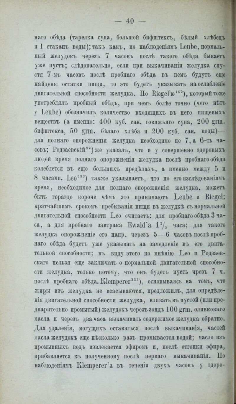 наго обѣда (тарелка супа, большой бпфіптексъ, бѣлый хлѣбецъ пі стаканъ воды);такъ какъ, по наблюденіямъ ЬеиЬе, нормаль- ный желудокъ черезъ 7 часовъ послѣ такого обѣда бываетъ уже пустъ; слѣдовательно, если прп выкачпваніп желудка спу- стя 7-мъ часовъ послѣ пробнаго обѣда въ немъ будутъ еще найдены остатки пиши, то это будетъ указывать наослабленіе двигательной способности желудка. По ВіеоеГю162). который тоже употреблялъ пробный обѣдъ, прп чемъ болѣе точно (чего нѣтъ у ЬеиЬе) обозначплъ количество входящпхъ въ него ппщевыхъ веществъ (а именно: 400 куб. сан. говяжьяго супа. 200 2.ТШ. бифштекса, 50 отш. бѣлаго хльба и 200 куб. сан. воды)— для полнаго опорожненія желудка необходимо не 7, а 6-ть ча- совъ; Родзаевскій93) же указалъ. что и у совершенно здоровыхъ людей время полнаго опорожненія желудка послѣ пробнаго обѣда колеблется въ еще болыппхъ предѣлахъ, а именно между 5 и 8 часами. Ьео333) также указываетъ, что по его пзслѣдованіямъ время, необходимое для полнаго опорожненія желудка, можетъ быть гораздо короче чѣмъ это прпнпмаютъ ЬеиЪе п Віе§е1; кратчайшпмъ срокомъ пребыванія ппщп въ желудкѣ съ нормальной двигательной способности Ьео счптаетъ: для пробнаго обѣда 3 ча- са, а для пробнаго завтрака Е\ѵа1<Га іуа часа: Д-1Я такого желудка опорожненіе его напр. черезъ 5 — 6 часовъ послѣпроб- наго обѣда будетъ уже указывать на замедленіе въ его двига- тельной способности; въ виду этого по мнѣнію Ьео и Родзаев- скаго нельзя еще заключать о нормальной двигательной способно- сти желудка, только потому, что онъ будетъ пусть чрезъ 7 ч. послѣ пробнаго обѣда. Кіешрегег2 3 3). основываясь на томъ, что жиры пзъ желудка не всасываются, предложплъ, для опредѣле- нія двигательной способности желудка, влпвать въ пустой (плп пре- дварительно промытый) желудокъ черезъ зондъ 100 §гш. олпвковаго масла п черезъ два часа выкачивать содержимое желудка обратно. Для удаленія, могущпхъ оставаться послѣ выкачпванія. частей масла желудокъ еще нѣсколько разъ промывается водой; масло пзъ промывныхъ водъ извлекается эфпромъ п, послѣ отгонки эфира, прибавляется къ полученному послѣ перваго выкачпванія. По наблюденіямъ Кіетрегег а въ теченіп двухъ часовъ у здоро-