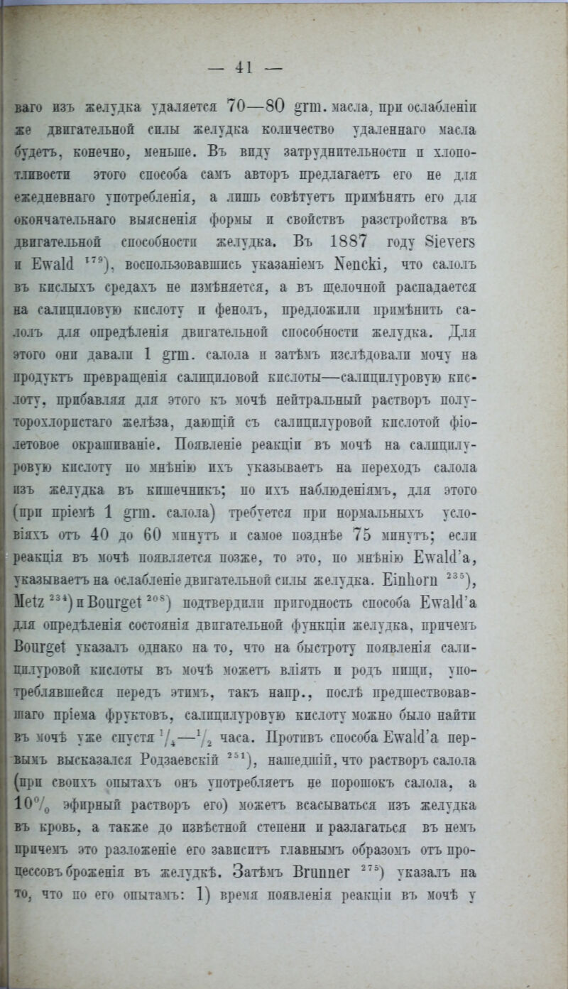 ваго изъ желудка удаляется 70—80 §гт. масла, прп оелабленіи же двигательной силы желудка количество удаленнаго масла ({удетъ, конечно, меньше. Въ виду затруднительности и хлопо- тливости этого способа самъ авторъ предлагаетъ его не для ежедневнаго употребленія, а лишь совѣтуетъ прпмѣнять его для окончательная выясненія формы и свойствъ разстройства въ двигательной способности желудка. Въ 1887 году Зіеѵегз ж Е\ѵаИ 179), воспользовавшись указаніемъ Кепскі, что салолъ въ кислыхъ средахъ не пзмѣняетея, а въ щелочной распадается на салициловую кислоту и фенолъ, предложили прпмѣнить са- лолъ для опредѣленія двигательной способности желудка. Для этого они давали 1 §гш. салола п затѣмъ пзслѣдовалп мочу на продуктъ превращен!я салициловой кислоты—салпцплуровую кис- лоту, прибавляя для этого къ мочѣ нейтральный растворъ полу- торохлорпстаго желѣза, дающій съ салпцплуровой кислотой фіо- летовое окрашпваніе. Появленіе реакціи въ мочѣ на салпцплу- ровую кислоту по мнѣнію пхъ указываетъ на переходъ салола изъ желудка въ кишечнпкъ; по пхъ иаблюденіямъ, для этого (при пріемѣ 1 ^гга. салола) требуется прп нормальныхъ усло- віяхъ отъ 40 до 60 мпнутъ и самое позднѣе 75 минуть; если реакція въ мочѣ появляется позже, то это, по мнѣнію ЕтаІсГа, указываетъ на ослабленіе двигательной силы желудка. Еіпімга 235), Ш\і 234) пВоиг^е! *08) подтвердили пригодность способа Е\ѵа1сГа для опредѣленія состоянія двигательной функціп желудка, прпчемъ Воііг^еі указалъ однако на то, что на быстроту появленія салп- цплуровой кислоты въ мочѣ можетъ вліятъ и родъ ппщп, упо- треблявшейся передъ этпмъ. такъ напр.. послѣ предшествовав- шаго пріема фруктовъ. салпцплуровую кислоту можно было найти въ мочѣ уже спустя *Д—1/2 часа. Протпвъ способа ЕтаІсГа пер- вымъ высказался Родзаевскіп 251), нагаедшій, что растворъ салола (при свопхъ опытахъ онъ употребляетъ не порошокъ салола, а 10°/0 эфирный растворъ его) можетъ всасываться изъ желудка въ кровь, а также до пзвѣстной степени и разлагаться въ немъ прпчемъ это разложеніе его завпсптъ главнымъ образомъ отъ про- цессовъ броженія въ желудкѣ. Затѣмъ Вгиппег 2 7 5) указан на то, что по его опытамъ: 1) время появленія реакціп въ мочѣ у