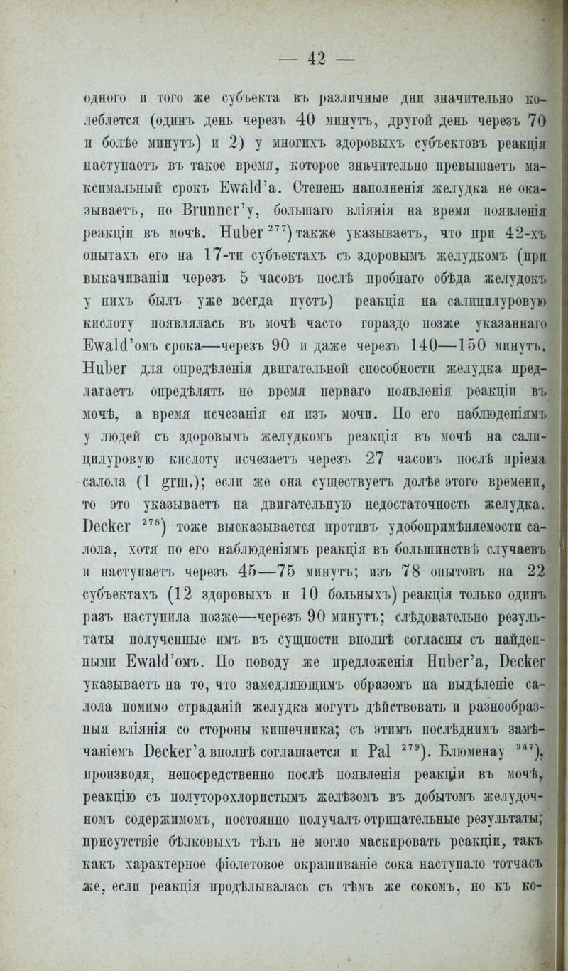 одного и того же субъекта въ различные днн значительно ко- леблется (одннъ день черезъ 40 минутъ, другой день черезъ 70 и болѣе минутъ) и 2) у многихъ здоровыхъ субъектовъ реакція ] настунаетъ въ такое время, которое значительно превышаетъ ма- ксимальный срокъ ЕѵѵаІсГа. Степень наполненія желудка не ока- зываешь, по Вгиппег'у, болынаго вліянія на время появленія реакціи въ мочѣ. НиЬег 2 77) также указываете, что при 42-хъ опытахъ его на 17-ти субъектахъ съ здоровымъ желудкомъ (при выкачиваніи черезъ 5 часовъ послѣ пробнаго обѣда желудокъ у нихъ былъ уже всегда пустъ) реакція на салицплуровую кислоту появлялась въ мочѣ часто гораздо позже указаннаго ЕтаМ'омъ срока—черезъ 90 и даже черезъ 140—150 минутъ. НиЬег для опредѣленія двигательной способности желудка пред- лагаете опредѣлять не время перваго появленія реакпіи въ мочѣ, а время исчезанія ея изъ мочи. По его наблюденіямъ у людей съ здоровымъ желудкомъ реакція въ мочѣ на салп- пилуровую кислоту исчезаете черезъ 27 часовъ послѣ пріема салола (1 если же она существуете долѣѳ этого времени, то это указываете на двигательную недостаточность желудка. Бескег 278) тоже высказывается противъ удобопримѣняемости са- лола, хотя по его наблюденіямъ реакція въ большинства случаевъ и наступаете черезъ 45—75 минутъ; изъ 78 опытовъ на 22 субъектахъ (12 здоровыхъ и 10 больныхъ) реакція только одпнъ разъ наступила позже—черезъ 90 минутъ; слѣдоватѳльно резуль- таты полученные имъ въ сущности вполнѣ согласны съ найден- ными ЕтаІсГомъ. По поводу же предложенія НиЬег'а, Бескег указываете на то, что замѳдляющимъ образомъ на выдѣленіе са- лола помимо страданій желудка могутъ дѣйствовать и разнообраз- ный вліянія со стороны кишечника; съ этимъ послѣднимъ замѣ- чаніемъ Бескег'авполнѣ соглашается и Раі 279). Блюменау 347), производя, непосредственно послѣ появленія реакціи въ мочѣ, реакцію съ полуторохлористымъ желѣзомъ въ добытомъ желудоч- номъ содержимому постоянно получалъ отрицательные результаты; присутствіе бѣлковыхъ тѣлъ не могло маскировать реакціи, такъ какъ характерное фіолетовое окрашиваніе сока наступало тотчасъ же, если реакція продѣлывалась съ тѣмъ же сокомъ, но къ ко-