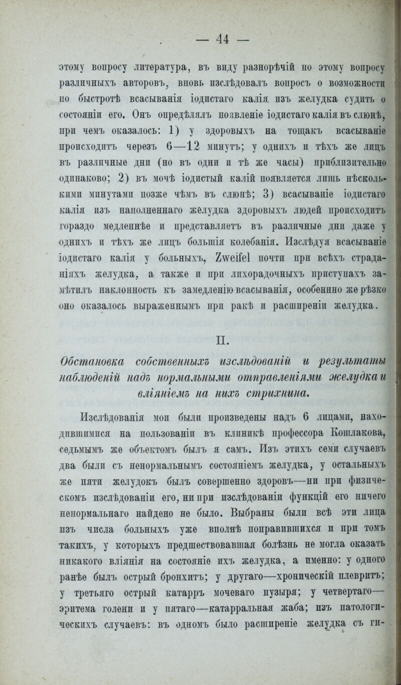 этому вопросу литература, въ виду разнорѣчій по этому вопросу различныхъ авторовъ^ вновь изслѣдовалъ вопросъ о возможности по быстротѣ всасыванія іодистаго калія изъ желудка судить о состояніи его. Онъ опредѣлялъ поавленіѳ іодистаго калія въ слюнѣ, при чемъ оказалось: 1) у здоровыхъ на тощакъ всасываніе происходить чѳрѳзъ 6—12 минутъ; у однихъ и тѣхъ же лицъ въ различные дни (но въ одни и тѣ же часы) приблизительно одинаково; 2) въ мочѣ іодистый калій появляется лишь несколь- кими минутами позже чѣмъ въ слюнѣ; 3) всасываніе іодистаго калія изъ наполненнаго желудка здоровыхъ людей происходитъ гораздо медленнѣе и представляетъ въ различные дни даже у однихъ и тѣхъ же лицъ болыпія колебанія. Изслѣдуя всасываніѳ іодистаго калія у больныхъ, 2\ѵеіГе1 почти при всѣхъ страда- ніяхъ желудка, а также и при лпхорадочныхъ приступахъ за- мѣтилъ наклонность къ замедленно всасыванія, особеннно же рѣзко оно оказалось выраженнымъ при ракѣ и расширѳніи желудка. П. Обстановка собственныхъ изслгьдовангй и результаты наблюденгй надъ нормальными отправленгями желудка и вліяніемъ на нихъ стрихнина. Изслѣдованія мои были произведены надъ 6 лицами, нахо- дившимися на пользованіи въ клиникѣ профессора Кошлакова, сѳдьмымъ же объектомъ былъ я самъ. Изъ этихъ семи случаевъ два были съ ненормальнымъ состояніемъ желудка, у остальныхъ же пяти жѳлудокъ былъ совершенно здоровъ—ни при физичѳ- скомъ изслѣдованіи его, ни при изслѣдованіи функцій его ничего ненормальнаго найдено не было. Выбраны были всѣ эти лица изъ числа больныхъ уже вполяѣ поправившихся и при томъ такихъ, у которыхъ предшествовавшая болѣзнь не могла оказать никакого вліянія на состояніѳ ихъ желудка, а именно: у одного ранѣѳ былъ острый бронхитъ; у другаго—хроническій плѳвритъ; у третьяго острый катарръ мочеваго пузыря; у четвѳртаго— эритема голени и у пятаго—катарральная жаба; изъ патологи- чѳскихъ случаевъ: въ одномъ было расширѳніе желудка съ ги-