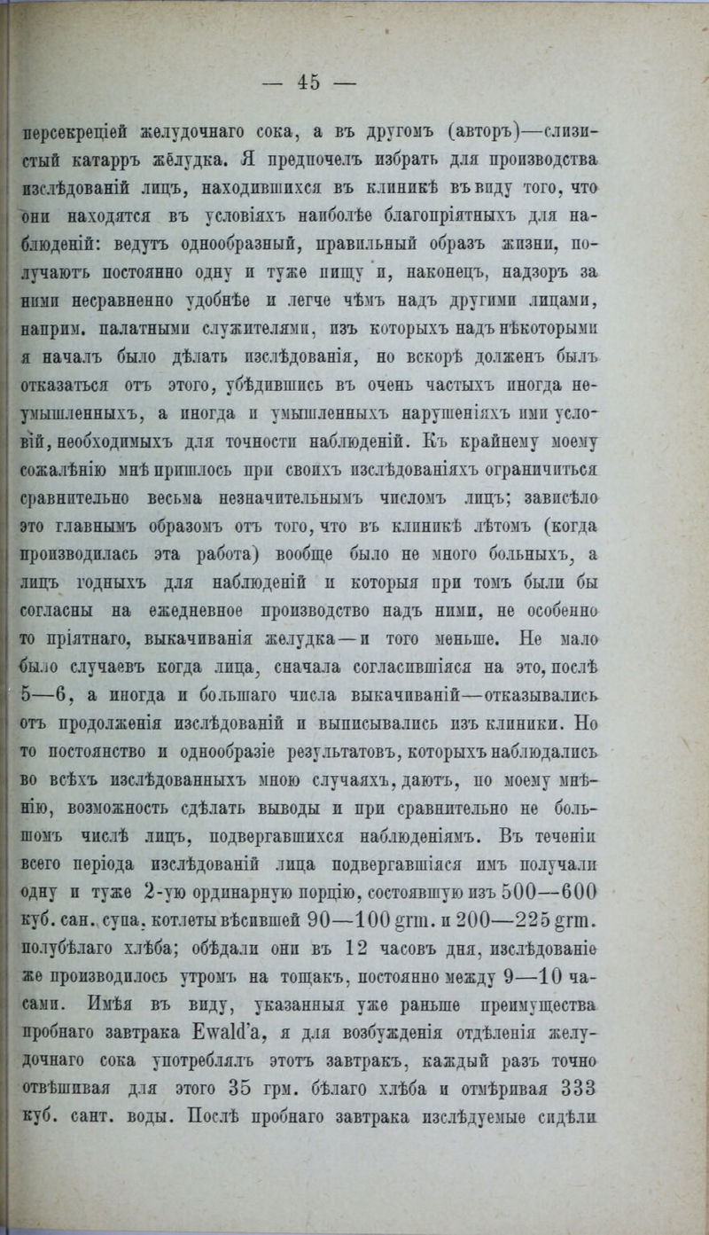 персекреціей жѳлудочнаго сока, а въ другомъ (авторъ)—слизи- стый катарръ жёлудка. Я предпочелъ избрать для производства пзслѣдованій лпцъ, находившихся въ клпнпкѣ въвпду того, что они находятся въ условіяхъ напболѣе благопріятныхъ для на- блюдѳній: ведутъ однообразный, правильный образъ жизни, по- лучаютъ постоянно одну и туже пищу и, наконецъ, надзоръ за ! ними несравненно удобнѣе и легче чѣмъ надъ другими лицами, наприм. палатными служителями, пзъ которыхъ надъ нѣкоторыми я началъ было дѣлать пзслѣдованія, но вскорѣ долженъ былъ отказаться отъ этого, убѣдпвшпсь въ очень частыхъ иногда не- умышленныхъ, а иногда п умышленныхъ нарушеніяхъ ими уело- віп, необходпмыхъ для точности наблюденій. Къ крайнему моему сожалѣнію мнѣ пришлось при свопхъ пзслѣдованіяхъ ограничиться сравнительно весьма незначптельнымъ чпеломъ лпцъ; завпсѣло это главнымъ образомъ отъ того, что въ клпнпкѣ лѣтомъ (когда производилась эта работа) вообще было не много больныхъ; а лицъ годныхъ для наблюденій и который при томъ были бы согласны на ежедневное производство надъ ними, не особенно то пріятнаго. выкачпванія желудка — и того меньше. Не мало <)Ыло случаевъ когда лица, сначала согласпвшіяся на это, послѣ 5—6. а иногда и болыпаго числа выкачпваній—отказывались отъ продолжѳнія изслѣдованіп п выписывались пзъ клиники. Но то постоянство и однообразіе результатовъ, которыхъ наблюдались во всѣхъ изслѣдованныхъ мною случаяхъ. даютъ, по моему мнѣ- нію, возможность сдѣлать выводы и при сравнительно не боль- шомъ числѣ лпцъ. подвергавшихся наблюденіямъ. Въ теченіи всего періода пзслѣдованіи лица подвергавшаяся пмъ получали одну и туже 2-ую ординарную порцію. состоявшую пзъ 500—600 куб. сан. супа, котлетывѣспвшей 90—100 §гш. и 200—225 §гт. полубѣлаго хлѣба; обѣдалп они въ 12 часовъ дня, изслѣдованіе же производилось утромъ на тощакъ, постоянно между 9—10 ча- сами. Имѣя въ впду, указанный уже раньше преимущества пробнаго завтрака Е\ѵа1<Га? я для возбужденія отдѣленія желу- дочнаго сока употреблялъ этотъ завтракъ, каждый разъ точно отвѣшпвая для этого 35 грм. бѣлаго хлѣба и отмѣрпвая 333 куб. сант. воды. Послѣ пробнаго завтрака пзслѣдуемые спдѣли